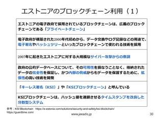 エストニアのブロックチェーン利用（１）
エストニアの電子政府で採用されているブロックチェーンは、広義のブロック
チェーンである「プライベートチェーン」
電子政府が構築された2000年代初めから、データ交換やログ記録などの用途で、
電子署名やハッシュツリーといったブロックチェーンで使われる技術を採用
2007年に起きたエストニアに対する大規模なサイバー攻撃からの教訓
政府の公的データベースについて、その可用性を損なうことなく、格納された
データの完全性を保証し、かつ内部の脅威からもデータを保護するために、拡
張性の高い技術を開発
「キーレス署名（KSI）」や「KSIブロックチェーン」と呼んでいる
KSIブロックチェーンは、ハッシュ値を連鎖させるタイムスタンプを改良した
分散型システム
www.jeeadis.jp 30
参考：KSI Blockchain https://e-estonia.com/solutions/security-and-safety/ksi-blockchain/
https://guardtime.com/
 