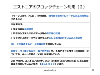 エストニアのブロックチェーン利用（２）
「キーレス署名（KSI）」の特徴は、暗号鍵を使わずにデータの真正性を検証
できること
主な用途は、
1 電子文書の長期保存
2 取引やシステムのログデータ等の真正性の証明
3 クラウド上のデータやプログラムが正しく運用されていることの証明
Xロードで流通するデータの真正性を保証している
医療データ（電子カルテ、電子処方箋）や、そのアクセスログ（利用履歴）に
ついても、キーレス署名（KSI）を採用している
2017年8月、エストニア政府が、ICO（Initial Coin Offering）による資金
調達を検討していると発表 「エストコイン」と命名
www.jeeadis.jp 31
 