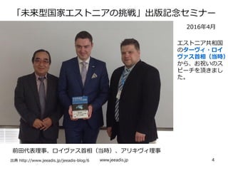 「未来型国家エストニアの挑戦」出版記念セミナー
　　
出典 http://www.jeeadis.jp/jeeadis-blog/6
前田代表理事、ロイヴァス首相（当時）、アリキヴィ理事
2016年4月
エストニア共和国
のターヴィ・ロイ
ヴァス首相（当時）
から、お祝いのス
ピーチを頂きまし
た。
www.jeeadis.jp 4
 