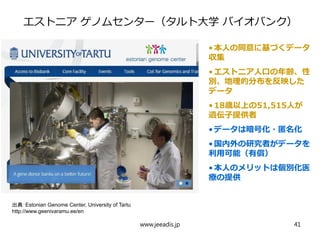 エストニア ゲノムセンター（タルト大学 バイオバンク）
•本人の同意に基づくデータ
収集
•エストニア人口の年齢、性
別、地理的分布を反映した
データ
•18歳以上の51,515人が
遺伝子提供者
•データは暗号化・匿名化
•国内外の研究者がデータを
利用可能（有償）
•本人のメリットは個別化医
療の提供
出典：Estonian Genome Center, University of Tartu
http://www.geenivaramu.ee/en
www.jeeadis.jp 41
 