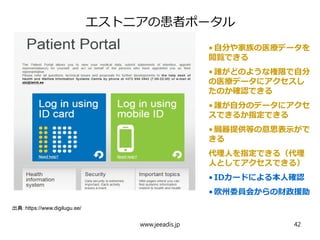 エストニアの患者ポータル
•自分や家族の医療データを
閲覧できる
•誰がどのような権限で自分
の医療データにアクセスし
たのか確認できる
•誰が自分のデータにアクセ
スできるか指定できる
•臓器提供等の意思表示がで
きる
代理人を指定できる（代理
人としてアクセスできる）
•IDカードによる本人確認
•欧州委員会からの財政援助
出典：https://www.digilugu.ee/
www.jeeadis.jp 42
 