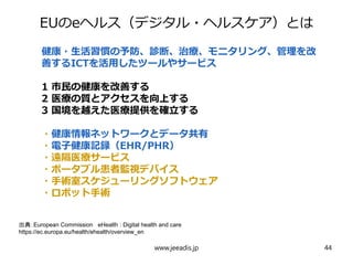 EUのeヘルス（デジタル・ヘルスケア）とは
出典：European Commission eHealth : Digital health and care
https://ec.europa.eu/health/ehealth/overview_en
www.jeeadis.jp 44
健康・生活習慣の予防、診断、治療、モニタリング、管理を改
善するICTを活用したツールやサービス
1 市民の健康を改善する
2 医療の質とアクセスを向上する
3 国境を越えた医療提供を確立する
・健康情報ネットワークとデータ共有
・電子健康記録（EHR/PHR）
・遠隔医療サービス
・ポータブル患者監視デバイス
・手術室スケジューリングソフトウェア
・ロボット手術
 