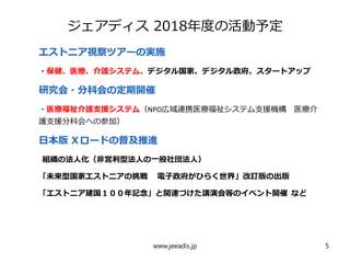 ジェアディス 2018年度の活動予定
　　
エストニア視察ツアーの実施
・保健、医療、介護システム、デジタル国家、デジタル政府、スタートアップ
研究会・分科会の定期開催
・医療福祉介護支援システム（NPO広域連携医療福祉システム支援機構　医療介
護支援分科会への参加）
日本版 Ｘロードの普及推進
組織の法人化（非営利型法人の一般社団法人）
「未来型国家エストニアの挑戦 　電子政府がひらく世界」改訂版の出版
「エストニア建国１００年記念」と関連づけた講演会等のイベント開催 など
www.jeeadis.jp 5
 