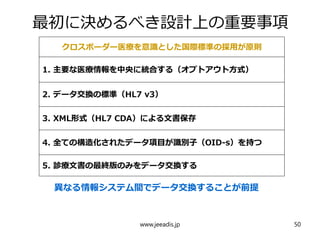 最初に決めるべき設計上の重要事項
クロスボーダー医療を意識とした国際標準の採用が原則
1. 主要な医療情報を中央に統合する（オプトアウト方式）
2. データ交換の標準（HL7 v3）
3. XML形式（HL7 CDA）による文書保存
4. 全ての構造化されたデータ項目が識別子（OID-s）を持つ
5. 診療文書の最終版のみをデータ交換する
異なる情報システム間でデータ交換することが前提
www.jeeadis.jp 50
 