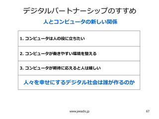 デジタルパートナーシップのすすめ
人とコンピュータの新しい関係
1. コンピュータは人の役に立ちたい
2. コンピュータが働きやすい環境を整える
3. コンピュータが期待に応えると人は嬉しい
人々を幸せにするデジタル社会は誰が作るのか
www.jeeadis.jp 67
 