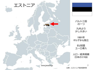 　　
出典：エストニア政府資料等
バルト三国
の一つ
エストニア
九州より
少し大きい
1991年
ロシアから独立
EU加盟
ユーロ導入
人口・経済規模
日本の1/100
www.jeeadis.jp 7
 