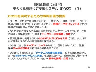 個別化医療における
デジタル意思決定支援システム（DDSS）（３）
DDSSを実現するための戦略計画の提案
- ユーザーまたは品質目標に応じて、「全ゲノム、健康・医療データ」を、
異なるDDSSを使用して処理するために、各種データをリンクするための
組織と情報技術の枠組みを確立する。
- DDSSアルゴリズムに必要なさまざまなデータのソースについて、既存
の組織・機関の医療・公衆衛生データベースを監査・分析する。
- 個別化医療で使用するためDDSSアルゴリズムを入手（市販、または新
たに開発）するための調達計画を策定する。
- DDSSにおけるオープン・ユースのために、収集されたゲノム、健康・
医療データの正規化を担当する組織を設立する。
- DDSSの「機能性」と「データ二次利用の重要性」と「保健医療分野に
おける新しいe-サービスの実装」を念頭に置いて、医療関係者が使いやす
いソフトウェアとアプリケーションの要件を開発・公開する。
www.jeeadis.jp 72
 
