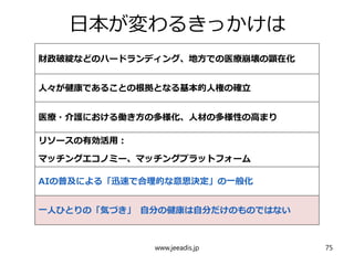 日本が変わるきっかけは
財政破綻などのハードランディング、地方での医療崩壊の顕在化
人々が健康であることの根拠となる基本的人権の確立
医療・介護における働き方の多様化、人材の多様性の高まり
リソースの有効活用：
マッチングエコノミー、マッチングプラットフォーム
AIの普及による「迅速で合理的な意思決定」の一般化
一人ひとりの「気づき」 自分の健康は自分だけのものではない
www.jeeadis.jp 75
 