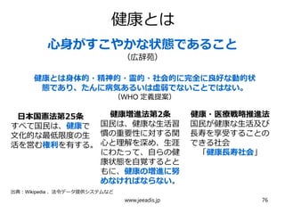 健康とは
日本国憲法第25条
すべて国民は、健康で
文化的な最低限度の生
活を営む権利を有する。
健康増進法第2条
国民は、健康な生活習
慣の重要性に対する関
心と理解を深め、生涯
にわたって、自らの健
康状態を自覚するとと
もに、健康の増進に努
めなければならない。
健康・医療戦略推進法
国民が健康な生活及び
長寿を享受することの
できる社会
「健康長寿社会」
心身がすこやかな状態であること
（広辞苑）
健康とは身体的・精神的・霊的・社会的に完全に良好な動的状
態であり、たんに病気あるいは虚弱でないことではない。
（WHO 定義提案）
出典：Wikipedia 、法令データ提供システムなど
www.jeeadis.jp 76
 