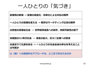 一人ひとりの「気づき」
医療費の膨張 → 医療の高度化・効率化による対応の限界
一人ひとりの意識を変える → 既存のマーケティング広告の限界
北欧型の高福祉社会 → 世界経済成長への依存、持続可能性の低下
米国型のNGO寄付社会 → 格差の拡大、巨大IT企業への警戒
衣食足りて礼節を知る → 一人ひとりが社会全体の幸せを考えること
は可能か
心（脳）への直接的なアプローチは、どこまで許されるのか
www.jeeadis.jp 82
 