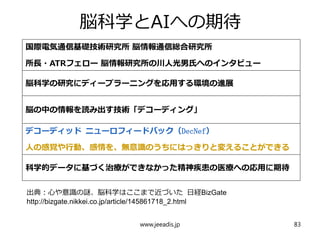 脳科学とAIへの期待
国際電気通信基礎技術研究所 脳情報通信総合研究所
所長・ATRフェロー 脳情報研究所の川人光男氏へのインタビュー
脳科学の研究にディープラーニングを応用する環境の進展
脳の中の情報を読み出す技術「デコーディング」
デコーディッド ニューロフィードバック（DecNef）
人の感覚や行動、感情を、無意識のうちにはっきりと変えることができる
科学的データに基づく治療ができなかった精神疾患の医療への応用に期待
www.jeeadis.jp 83
出典：心や意識の謎、脳科学はここまで近づいた 日経BizGate
http://bizgate.nikkei.co.jp/article/145861718_2.html
 
