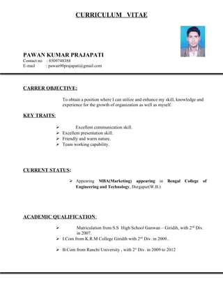 CURRICULUM VITAE
PAWAN KUMAR PRAJAPATI
Contact no : 8509748388
E-mail : pawan90prajapati@gmail.com
CARRER OBJECTIVE:
To obtain a position where I can utilize and enhance my skill, knowledge and
experience for the growth of organization as well as myself.
KEY TRAITS:
 Excellent communication skill.
 Excellent presentation skill.
 Friendly and warm nature.
 Team working capability.
CURRENT STATUS:
 Appearing MBA(Marketing) appearing in Bengal College of
Engineering and Technology, Durgapur(W.B.)
ACADEMIC QUALIFICATION:
 Matriculation from S.S High School Ganwan – Giridih, with 2nd
Div.
in 2007.
 I.Com from K.R.M College Giridih with 2nd
Div. in 2009..
 B.Com from Ranchi University , with 2st
Div. in 2009 to 2012
 