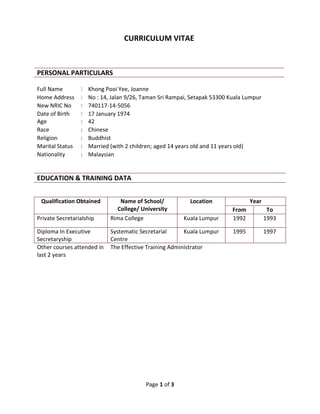 Page 1 of 3
CURRICULUM VITAE
PERSONAL PARTICULARS
Full Name : Khong Pooi Yee, Joanne
Home Address : No : 14, Jalan 9/26, Taman Sri Rampai, Setapak 53300 Kuala Lumpur
New NRIC No : 740117-14-5056
Date of Birth : 17 January 1974
Age : 42
Race : Chinese
Religion : Buddhist
Marital Status : Married (with 2 children; aged 14 years old and 11 years old)
Nationality : Malaysian
EDUCATION & TRAINING DATA
Qualification Obtained Name of School/
College/ University
Location Year
From To
Private Secretarialship Rima College Kuala Lumpur 1992 1993
Diploma In Executive
Secretaryship
Systematic Secretarial
Centre
Kuala Lumpur 1995 1997
Other courses attended in
last 2 years
The Effective Training Administrator
 