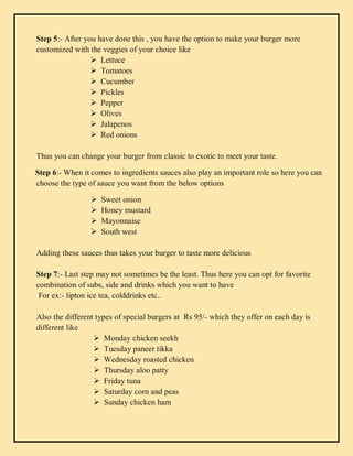 Step 5:- After you have done this , you have the option to make your burger more
customized with the veggies of your choice like
 Lettuce
 Tomatoes
 Cucumber
 Pickles
 Pepper
 Olives
 Jalapenos
 Red onions
Thus you can change your burger from classic to exotic to meet your taste.
Step 6:- When it comes to ingredients sauces also play an important role so here you can
choose the type of sauce you want from the below options
 Sweet onion
 Honey mustard
 Mayonnaise
 South west
Adding these sauces thus takes your burger to taste more delicious
Step 7:- Last step may not sometimes be the least. Thus here you can opt for favorite
combination of subs, side and drinks which you want to have
For ex:- lipton ice tea, colddrinks etc..
Also the different types of special burgers at Rs 95/- which they offer on each day is
different like
 Monday chicken seekh
 Tuesday paneer tikka
 Wednesday roasted chicken
 Thursday aloo patty
 Friday tuna
 Saturday corn and peas
 Sunday chicken ham
 