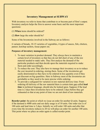 Inventory Management at SUBWAY
With inventory we refer to items that contribute to or become part of firm’s output.
Inventory analysis helps the firm to answer some basic and the most important
questions:
(1) When items should be ordered?
(2) How large the order should be?
Some of the Inventories involved in the Subway are as follows:
6 variants of breads, 10-15 varieties of vegetables, 4 types of sauces, fish, chicken,
paneer, ketchup sachets, tissue papers etc.
Purposes of inventory management:
1. To meet variation in product demand: They always have to maintain a
certain level of inventory so that they do not fall short of any of the raw
material needed to make subs. They first analyze the demand of the
particular products and then decide upon the materials required to make
them and order accordingly.
2. To reduce the cost: They also have to manage their inventory so as to reduce
the cost incurred in ordering, storing them. Some of the inventories get
easily deteriorated so they have to be ordered in less quantity even if they
get discount on big quantities. Here in Subway most of the inventories are
perishable so they need to be more precise while ordering
3. To provide a safeguard for variation in raw material delivery time: From
ordering till delivery of the raw material there is certain time gap called lead
time in technical language, should also be looked upon. Suppose if the lead
time is 2 days then inventories have to be ordered 2 days before they get
exhausted so that at any point of time we are not short of raw materials.
Reorder point: the point at which we issue an order for another Q units. Suppose
if the demand is 4000 units and our daily usage is of 10 units. Our order size is of
100 units and lead time is 2 days. Initially we will order 100 units and after that
every time the inventory reduces to 20 we will place an order for another 100 units.
This point where we place an order again is called reorder point.
 