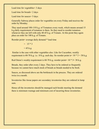 Lead time for vegetables= 3 days
Lead time for breads= 2 days
Lead time for sauces= 5 days
Generally Subway places order for vegetables on every Friday and receives the
order by Monday.
They need around 100-110 k.g. of Tomatoes every week, which means around 15
k.g daily requirement of tomatoes is there. So they need to reorder tomatoes
whenever they are left with only 40-45 k.g. of Tomato. At this point they again
place an order for 100 k.g. of Tomato.
Reorder point= average daily demand * lead time
= 15 * 3
= 45 k.g.
Similar is the case with other vegetables also. Like for Cucumber, weekly
requirement is 60-70 k.g. i.e. 10 k.g. each day. So reorder point is= 10 * 3 = 30 k.g.
Red Onion’s weekly requirement is 60-70 k.g. reorder point= 10 * 3= 30 k.g.
Breads, they order after every 2 days. They have to be ordered so frequently
because we cannot have much stock of breads as breads needed to be fresh.
Sauces, as discussed above are the bottleneck in the process. They are ordered
twice in a month.
Inventories like tissue papers are secondary inventories they are ordered in lump
sum.
Hence all the inventories should be managed such beside meeting the demand
there is minimum wastage and minimum cost of incurring those inventories.
 