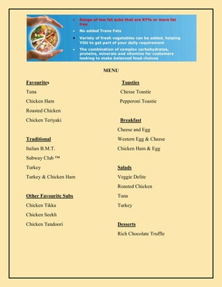 MENU
Favourites Toasties
Tuna Chesse Toastie
Chicken Ham Pepperoni Toastie
Roasted Chicken
Chicken Teriyaki Breakfast
Cheese and Egg
Traditional Western Egg & Cheese
Italian B.M.T. Chicken Ham & Egg
Subway Club ™
Turkey Salads
Turkey & Chicken Ham Veggie Delite
Roasted Chicken
Other Favourite Subs Tuna
Chicken Tikka Turkey
Chicken Seekh
Chicken Tandoori Desserts
Rich Chocolate Truffle
 