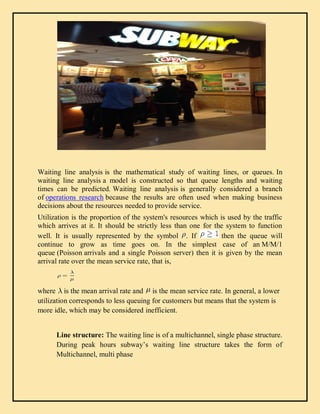 Waiting line analysis is the mathematical study of waiting lines, or queues. In
waiting line analysis a model is constructed so that queue lengths and waiting
times can be predicted. Waiting line analysis is generally considered a branch
of operations research because the results are often used when making business
decisions about the resources needed to provide service.
Utilization is the proportion of the system's resources which is used by the traffic
which arrives at it. It should be strictly less than one for the system to function
well. It is usually represented by the symbol . If then the queue will
continue to grow as time goes on. In the simplest case of an M/M/1
queue (Poisson arrivals and a single Poisson server) then it is given by the mean
arrival rate over the mean service rate, that is,
where is the mean arrival rate and is the mean service rate. In general, a lower
utilization corresponds to less queuing for customers but means that the system is
more idle, which may be considered inefficient.
Line structure: The waiting line is of a multichannel, single phase structure.
During peak hours subway’s waiting line structure takes the form of
Multichannel, multi phase
 