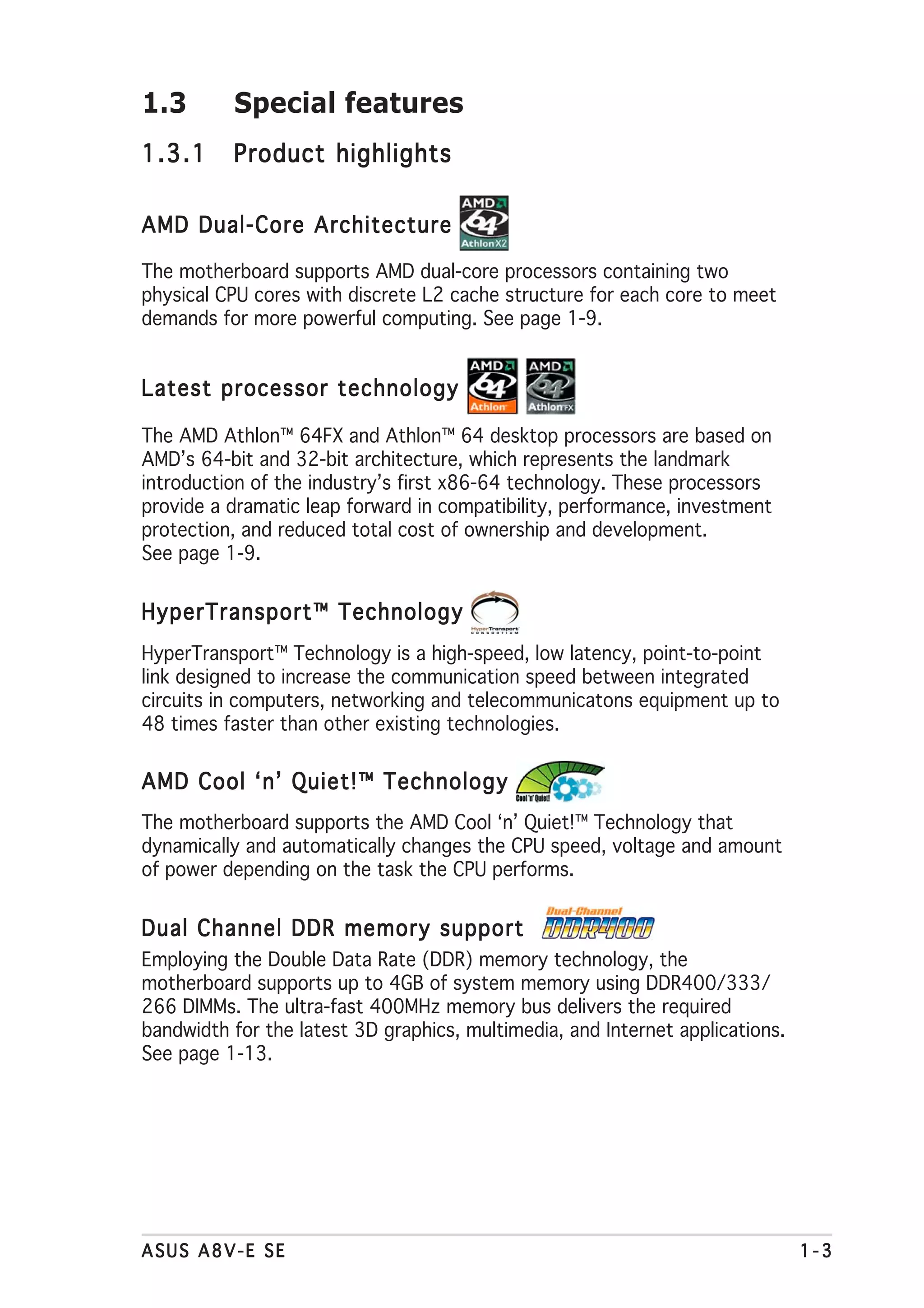 1.3       Special features
1.3.1     Product highlights

AMD Dual-Core Architecture

The motherboard supports AMD dual-core processors containing two
physical CPU cores with discrete L2 cache structure for each core to meet
demands for more powerful computing. See page 1-9.


Latest processor technology

The AMD Athlon™ 64FX and Athlon™ 64 desktop processors are based on
AMD’s 64-bit and 32-bit architecture, which represents the landmark
introduction of the industry’s first x86-64 technology. These processors
provide a dramatic leap forward in compatibility, performance, investment
protection, and reduced total cost of ownership and development.
See page 1-9.


HyperTransport™ Technology
HyperTransport™ Technology is a high-speed, low latency, point-to-point
link designed to increase the communication speed between integrated
circuits in computers, networking and telecommunicatons equipment up to
48 times faster than other existing technologies.

AMD Cool ‘n’ Quiet!™ Technology
The motherboard supports the AMD Cool ‘n’ Quiet!™ Technology that
dynamically and automatically changes the CPU speed, voltage and amount
of power depending on the task the CPU performs.


Dual Channel DDR memory support
Employing the Double Data Rate (DDR) memory technology, the
motherboard supports up to 4GB of system memory using DDR400/333/
266 DIMMs. The ultra-fast 400MHz memory bus delivers the required
bandwidth for the latest 3D graphics, multimedia, and Internet applications.
See page 1-13.




ASUS A8V-E SE                                                                  1-3
 