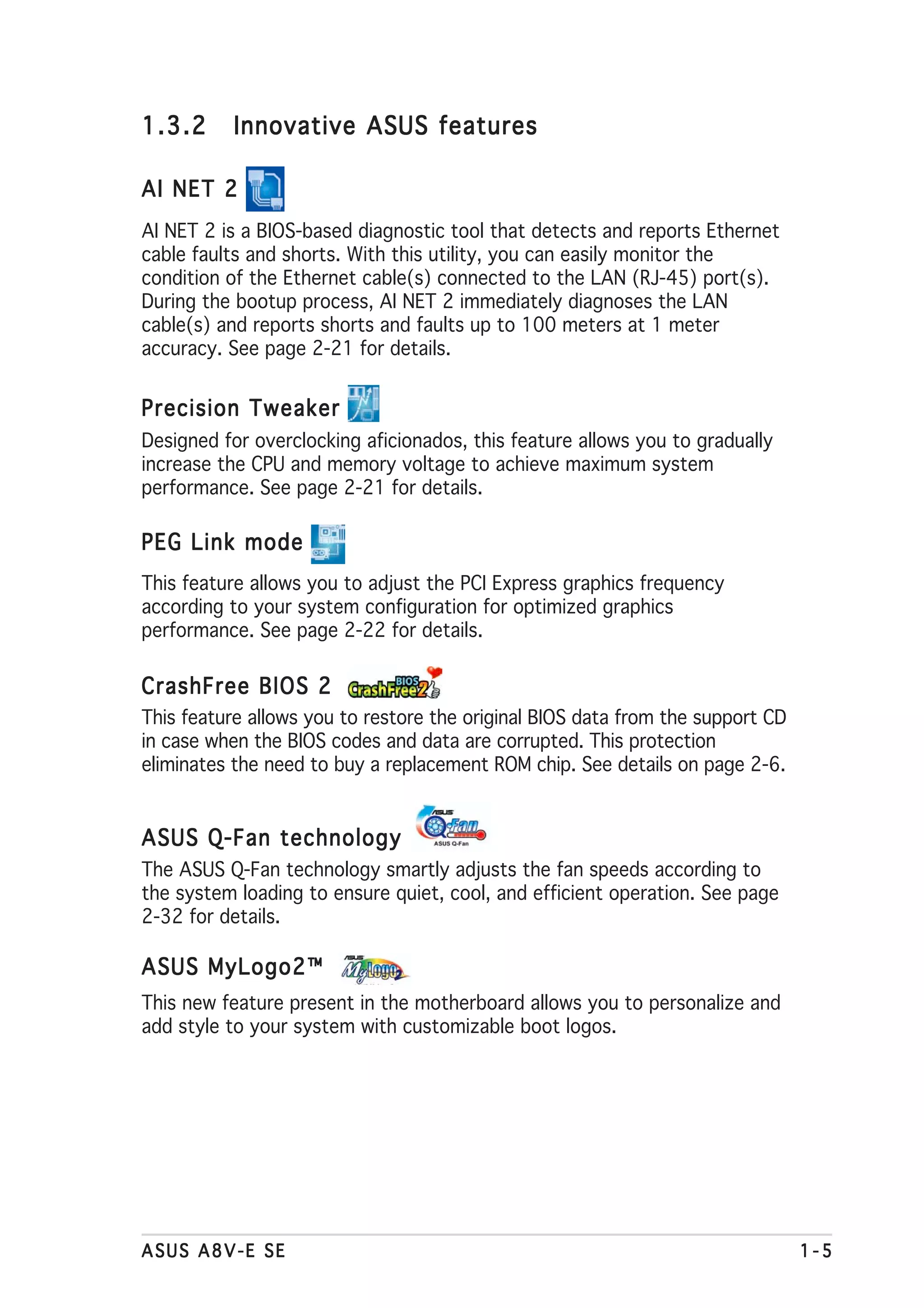1.3.2     Innovative ASUS features

AI NET 2
AI NET 2 is a BIOS-based diagnostic tool that detects and reports Ethernet
cable faults and shorts. With this utility, you can easily monitor the
condition of the Ethernet cable(s) connected to the LAN (RJ-45) port(s).
During the bootup process, AI NET 2 immediately diagnoses the LAN
cable(s) and reports shorts and faults up to 100 meters at 1 meter
accuracy. See page 2-21 for details.


Precision Tweaker
Designed for overclocking aficionados, this feature allows you to gradually
increase the CPU and memory voltage to achieve maximum system
performance. See page 2-21 for details.

PEG Link mode
This feature allows you to adjust the PCI Express graphics frequency
according to your system configuration for optimized graphics
performance. See page 2-22 for details.

CrashFree BIOS 2
This feature allows you to restore the original BIOS data from the support CD
in case when the BIOS codes and data are corrupted. This protection
eliminates the need to buy a replacement ROM chip. See details on page 2-6.


ASUS Q-Fan technology
The ASUS Q-Fan technology smartly adjusts the fan speeds according to
the system loading to ensure quiet, cool, and efficient operation. See page
2-32 for details.

ASUS MyLogo2™
This new feature present in the motherboard allows you to personalize and
add style to your system with customizable boot logos.




ASUS A8V-E SE                                                                   1-5
 