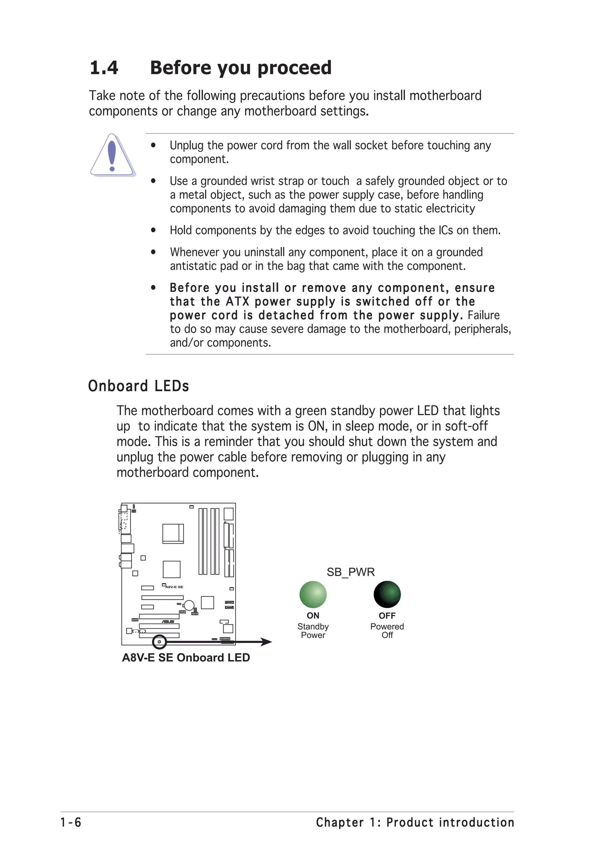 1.4       Before you proceed
      Take note of the following precautions before you install motherboard
      components or change any motherboard settings.

                •     Unplug the power cord from the wall socket before touching any
                      component.
                •     Use a grounded wrist strap or touch a safely grounded object or to
                      a metal object, such as the power supply case, before handling
                      components to avoid damaging them due to static electricity
                •     Hold components by the edges to avoid touching the ICs on them.
                •     Whenever you uninstall any component, place it on a grounded
                      antistatic pad or in the bag that came with the component.
                •     Before you install or remove any component, ensure
                      that the ATX power supply is switched off or the
                      p o w e r c o r d i s d e t a c h e d f r o m t h e p o w e r s u p p l y . Failure
                      to do so may cause severe damage to the motherboard, peripherals,
                      and/or components.


      Onboard LEDs
          The motherboard comes with a green standby power LED that lights
          up to indicate that the system is ON, in sleep mode, or in soft-off
          mode. This is a reminder that you should shut down the system and
          unplug the power cable before removing or plugging in any
          motherboard component.




                                                            SB_PWR
                    A8V-E SE




                       ®
                                                      ON                OFF
                                                    Standby           Powered
                                                     Power              Off

            A8V-E SE Onboard LED




1-6                                                      Chapter 1: Product introduction
 