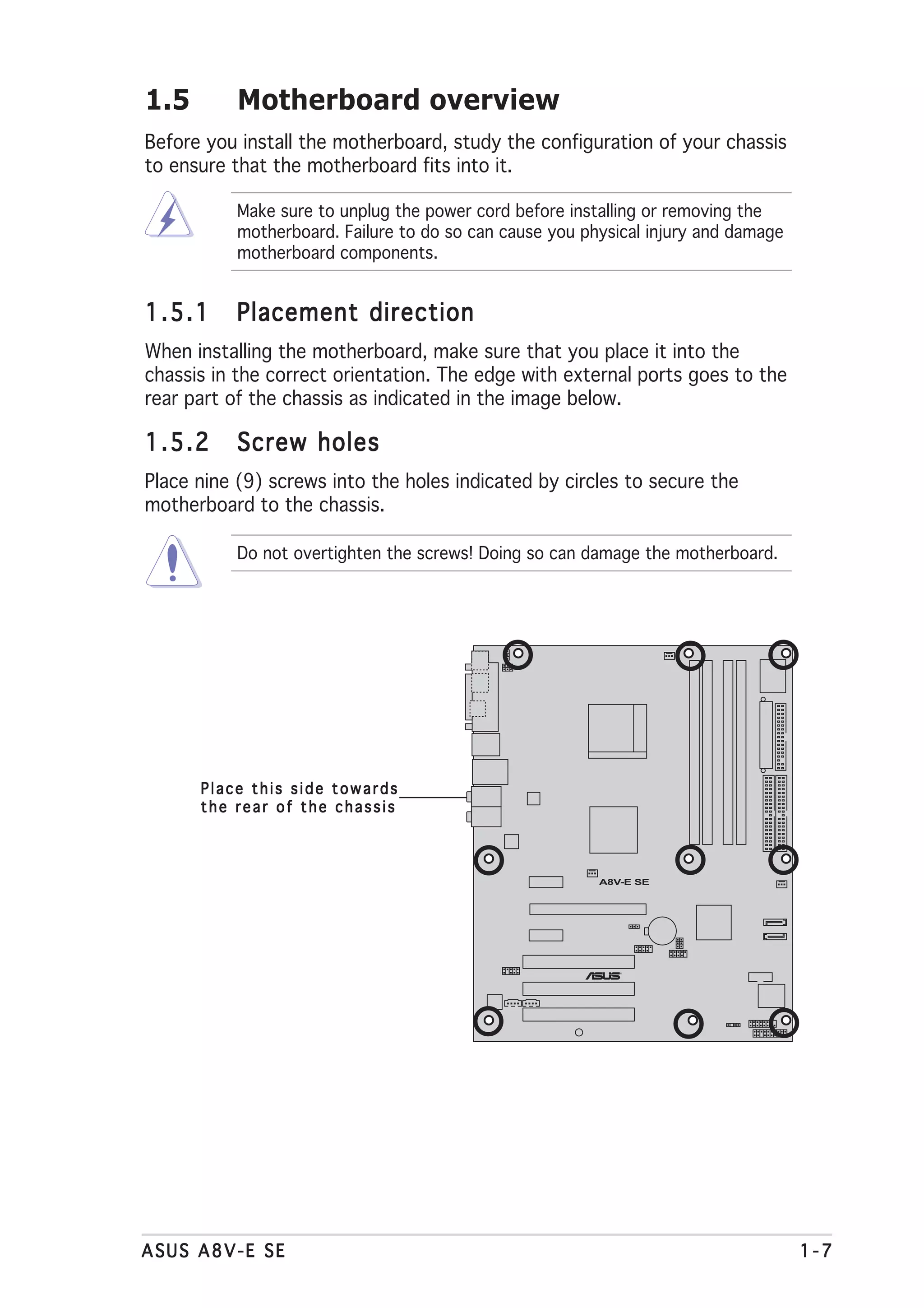 1.5        Motherboard overview
Before you install the motherboard, study the configuration of your chassis
to ensure that the motherboard fits into it.

           Make sure to unplug the power cord before installing or removing the
           motherboard. Failure to do so can cause you physical injury and damage
           motherboard components.


1.5.1      Placement direction
When installing the motherboard, make sure that you place it into the
chassis in the correct orientation. The edge with external ports goes to the
rear part of the chassis as indicated in the image below.

1.5.2      Screw holes
Place nine (9) screws into the holes indicated by circles to secure the
motherboard to the chassis.

           Do not overtighten the screws! Doing so can damage the motherboard.




      Place this side towards
      the rear of the chassis



                                                         A8V-E SE




                                                            ®




ASUS A8V-E SE                                                                       1-7
 