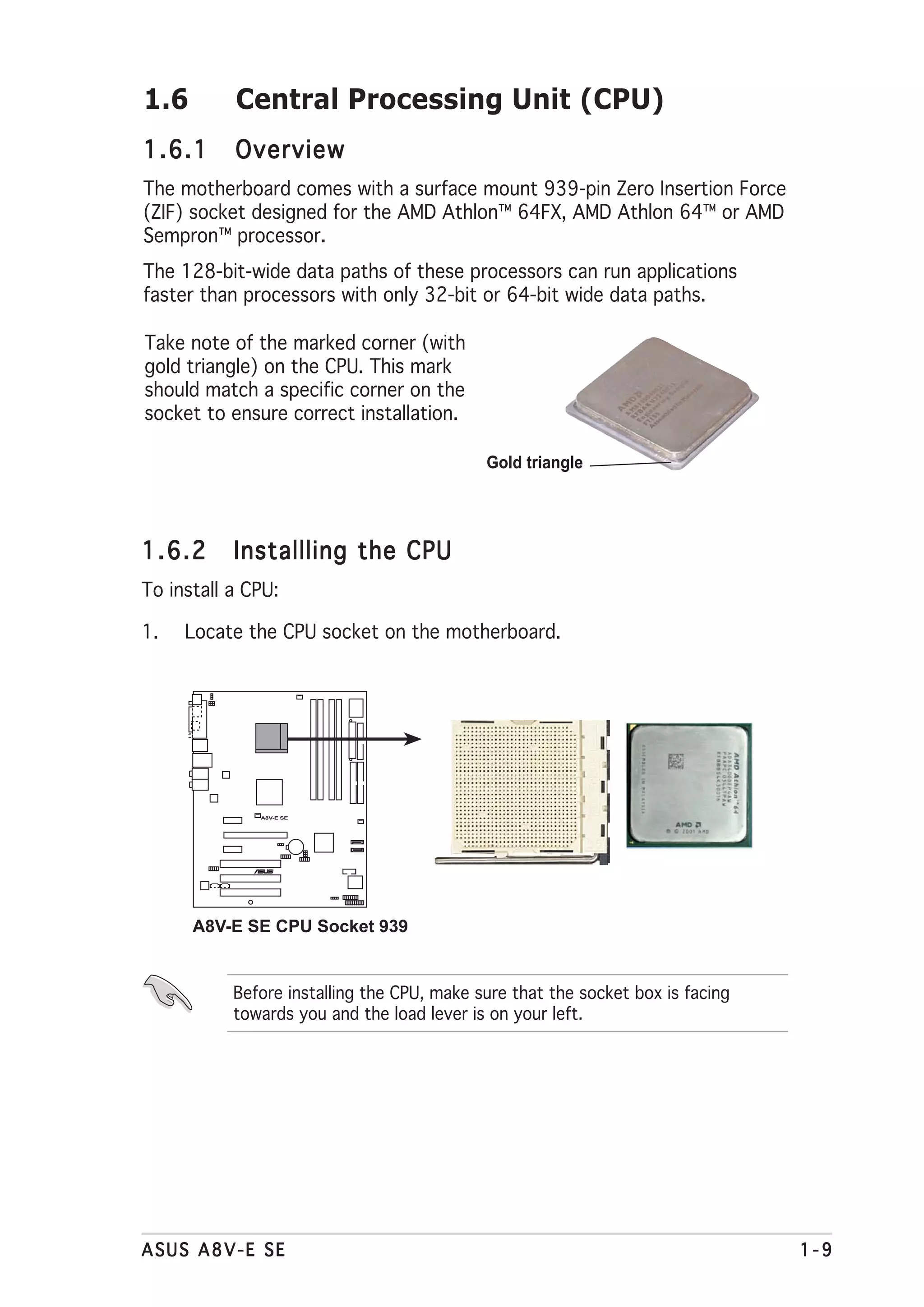 1.6        Central Processing Unit (CPU)
1.6.1      Overview
The motherboard comes with a surface mount 939-pin Zero Insertion Force
(ZIF) socket designed for the AMD Athlon™ 64FX, AMD Athlon 64™ or AMD
Sempron™ processor.
The 128-bit-wide data paths of these processors can run applications
faster than processors with only 32-bit or 64-bit wide data paths.

Take note of the marked corner (with
gold triangle) on the CPU. This mark
should match a specific corner on the
socket to ensure correct installation.

                                            Gold triangle




1.6.2      Installling the CPU
To install a CPU:

1.   Locate the CPU socket on the motherboard.




              A8V-E SE




                 ®




      A8V-E SE CPU Socket 939


           Before installing the CPU, make sure that the socket box is facing
           towards you and the load lever is on your left.




ASUS A8V-E SE                                                                   1-9
 
