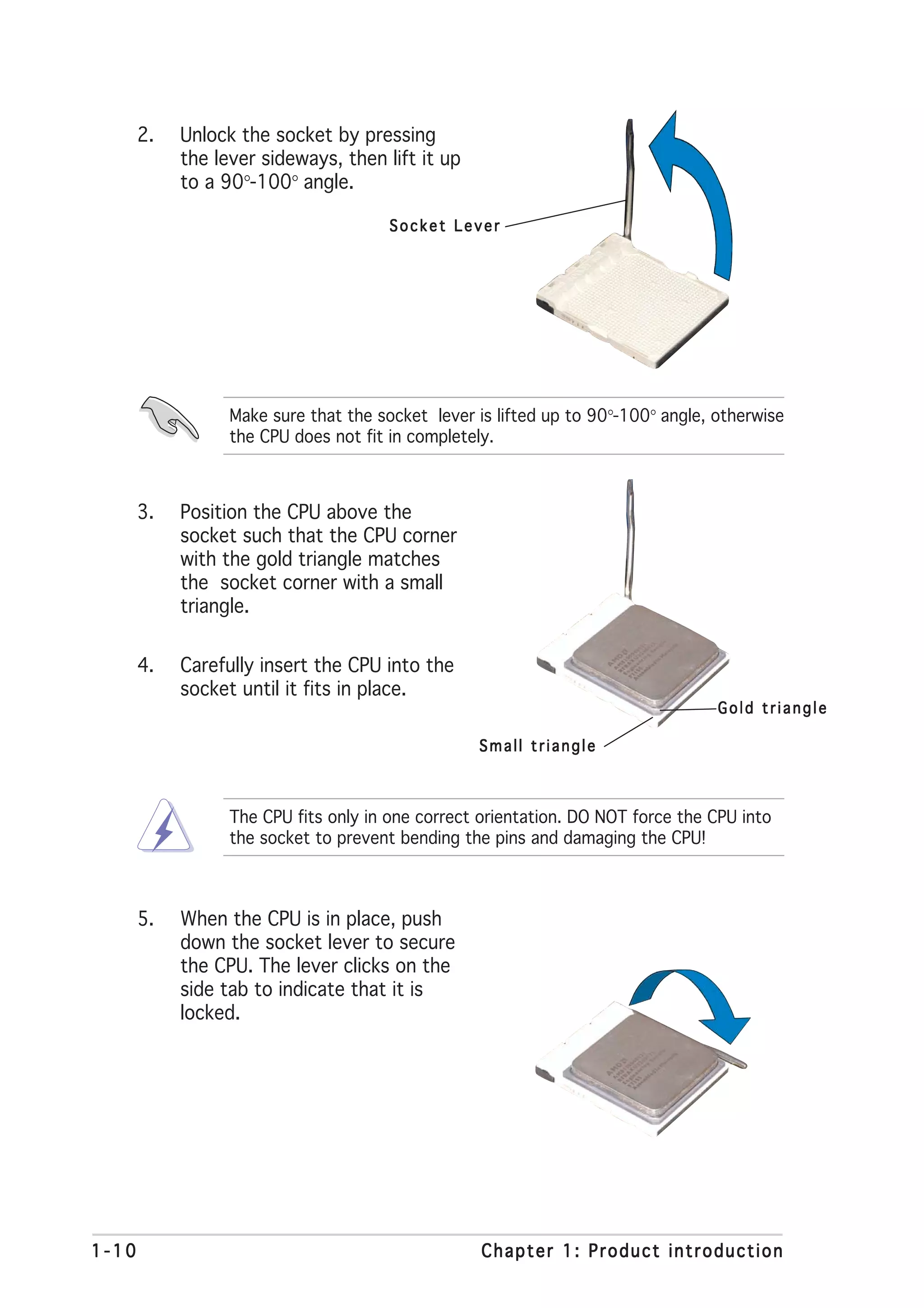 2.   Unlock the socket by pressing
            the lever sideways, then lift it up
            to a 90°-100° angle.

                                       Socket Lever




                  Make sure that the socket lever is lifted up to 90°-100° angle, otherwise
                  the CPU does not fit in completely.



       3.   Position the CPU above the
            socket such that the CPU corner
            with the gold triangle matches
            the socket corner with a small
            triangle.


       4.   Carefully insert the CPU into the
            socket until it fits in place.
                                                                                  Gold triangle

                                                  Small triangle



                  The CPU fits only in one correct orientation. DO NOT force the CPU into
                  the socket to prevent bending the pins and damaging the CPU!



       5.   When the CPU is in place, push
            down the socket lever to secure
            the CPU. The lever clicks on the
            side tab to indicate that it is
            locked.




1-10                                               Chapter 1: Product introduction
 
