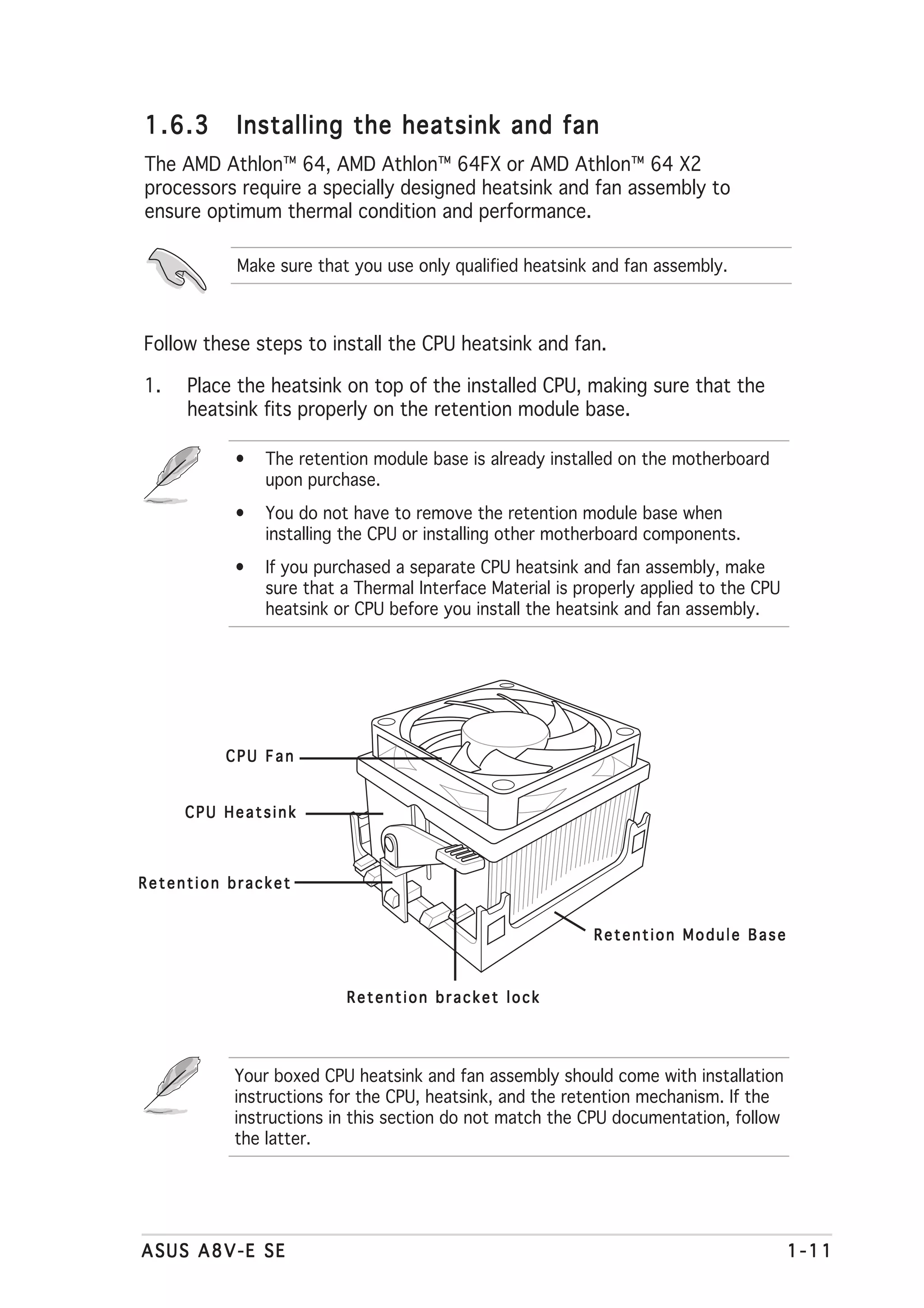 1.6.3      Installing the heatsink and fan
The AMD Athlon™ 64, AMD Athlon™ 64FX or AMD Athlon™ 64 X2
processors require a specially designed heatsink and fan assembly to
ensure optimum thermal condition and performance.

           Make sure that you use only qualified heatsink and fan assembly.



Follow these steps to install the CPU heatsink and fan.

1.   Place the heatsink on top of the installed CPU, making sure that the
     heatsink fits properly on the retention module base.

          •   The retention module base is already installed on the motherboard
              upon purchase.
          •   You do not have to remove the retention module base when
              installing the CPU or installing other motherboard components.
          •   If you purchased a separate CPU heatsink and fan assembly, make
              sure that a Thermal Interface Material is properly applied to the CPU
              heatsink or CPU before you install the heatsink and fan assembly.




         CPU Fan


     CPU Heatsink



Retention bracket


                                                          Retention Module Base



                         Retention bracket lock




          Your boxed CPU heatsink and fan assembly should come with installation
          instructions for the CPU, heatsink, and the retention mechanism. If the
          instructions in this section do not match the CPU documentation, follow
          the latter.




ASUS A8V-E SE                                                                         1-11
 