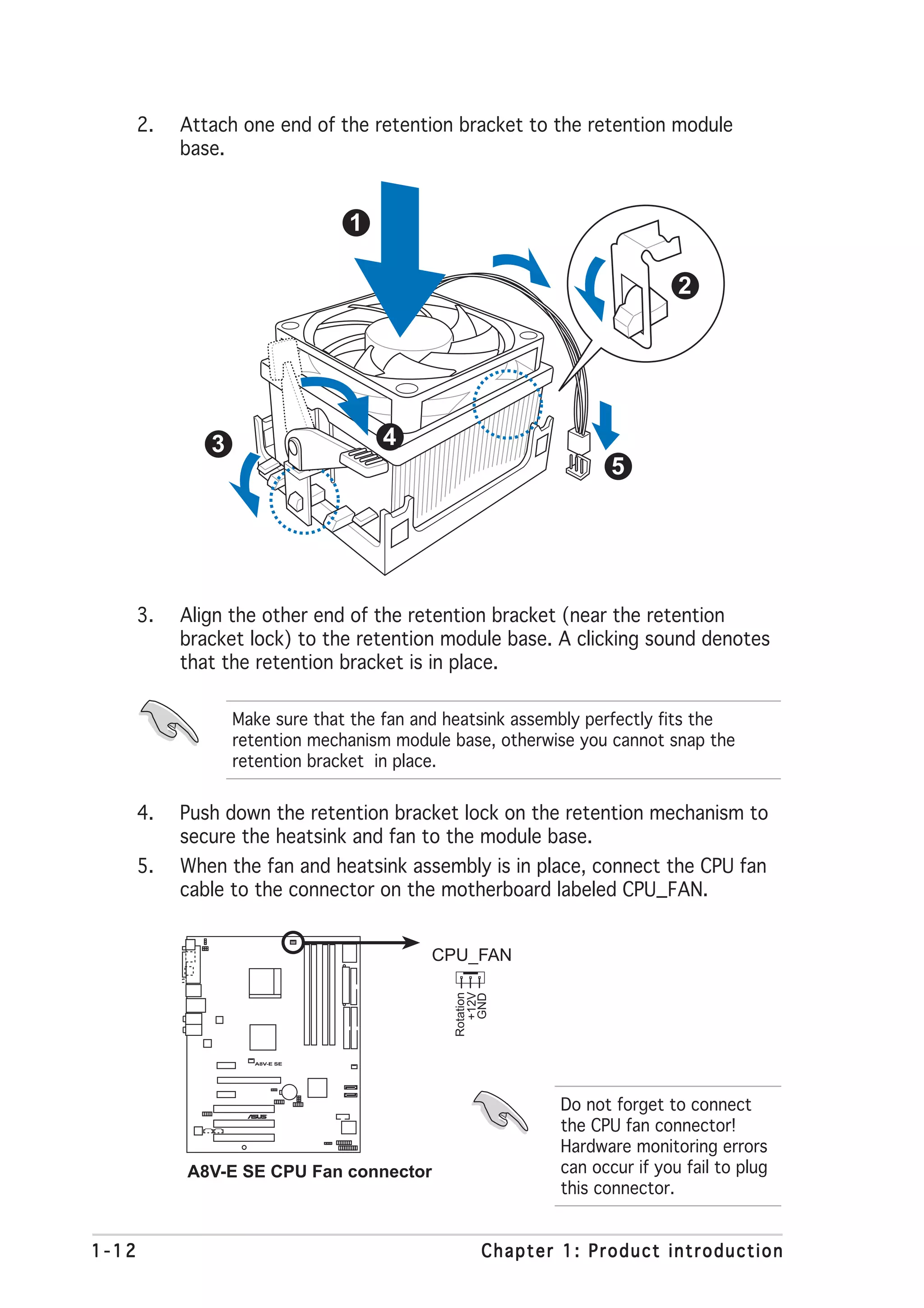 2.   Attach one end of the retention bracket to the retention module
            base.


                                 1

                                                                            2




               3                     4
                                                                   5




       3.   Align the other end of the retention bracket (near the retention
            bracket lock) to the retention module base. A clicking sound denotes
            that the retention bracket is in place.

                   Make sure that the fan and heatsink assembly perfectly fits the
                   retention mechanism module base, otherwise you cannot snap the
                   retention bracket in place.


       4.   Push down the retention bracket lock on the retention mechanism to
            secure the heatsink and fan to the module base.
       5.   When the fan and heatsink assembly is in place, connect the CPU fan
            cable to the connector on the motherboard labeled CPU_FAN.


                                           CPU_FAN
                                                +12V
                                              Rotation
                                                 GND




                     A8V-E SE




                        ®
                                                            Do not forget to connect
                                                            the CPU fan connector!
                                                            Hardware monitoring errors
            A8V-E SE CPU Fan connector                      can occur if you fail to plug
                                                            this connector.


1-12                                                Chapter 1: Product introduction
 