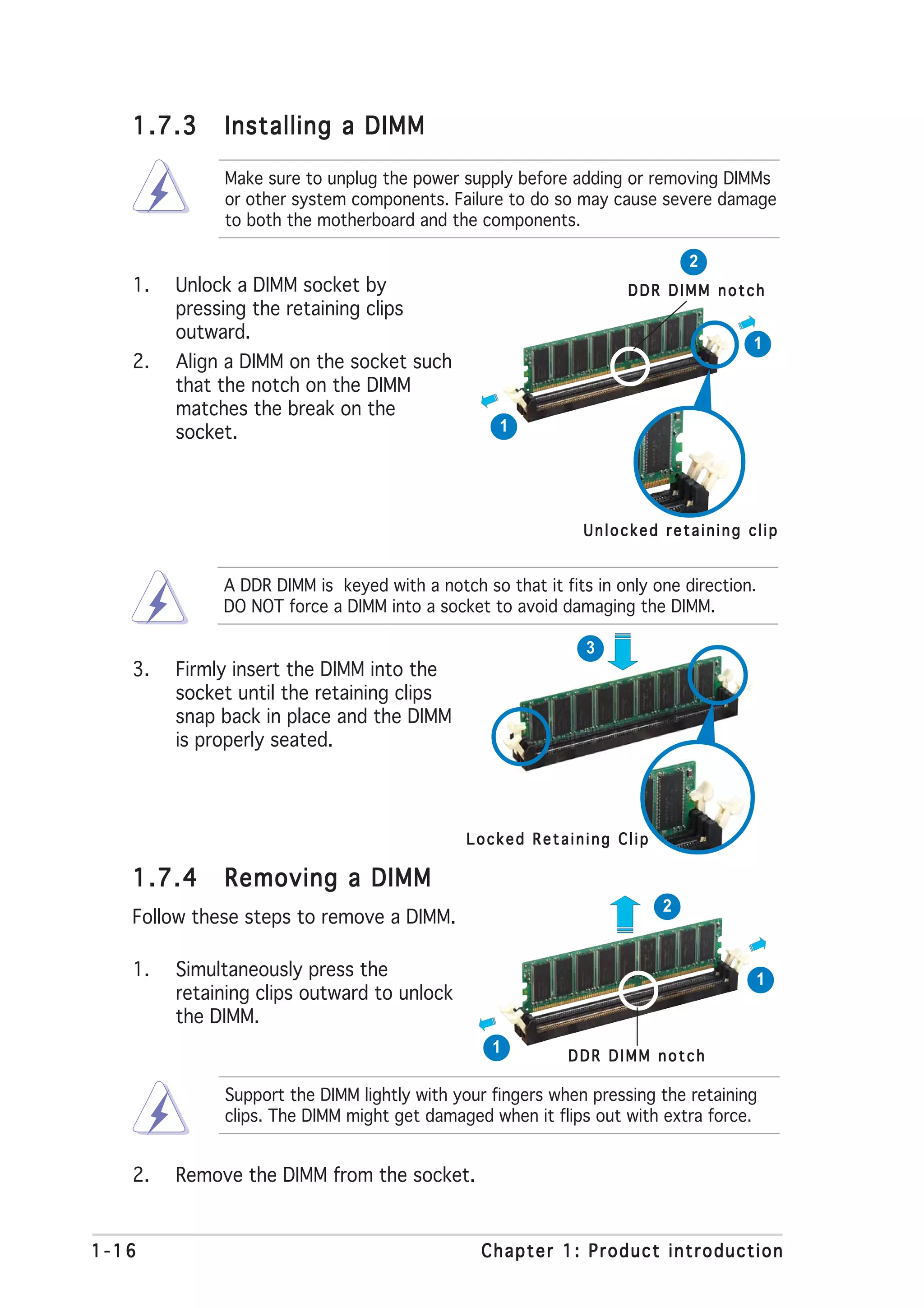 1.7.3      Installing a DIMM

              Make sure to unplug the power supply before adding or removing DIMMs
              or other system components. Failure to do so may cause severe damage
              to both the motherboard and the components.

                                                                           2
   1.   Unlock a DIMM socket by                                   DDR DIMM notch
        pressing the retaining clips
        outward.
                                                                                   1
   2.   Align a DIMM on the socket such
        that the notch on the DIMM
        matches the break on the
        socket.                                   1




                                                             Unlocked retaining clip


             A DDR DIMM is keyed with a notch so that it fits in only one direction.
             DO NOT force a DIMM into a socket to avoid damaging the DIMM.

                                                             3
   3.   Firmly insert the DIMM into the
        socket until the retaining clips
        snap back in place and the DIMM
        is properly seated.




                                             Locked Retaining Clip

   1.7.4      Removing a DIMM
                                                                       2
   Follow these steps to remove a DIMM.

   1.   Simultaneously press the                                                   1
        retaining clips outward to unlock
        the DIMM.
                                                 1         DDR DIMM notch

              Support the DIMM lightly with your fingers when pressing the retaining
              clips. The DIMM might get damaged when it flips out with extra force.


   2.   Remove the DIMM from the socket.


1-16                                           Chapter 1: Product introduction
 