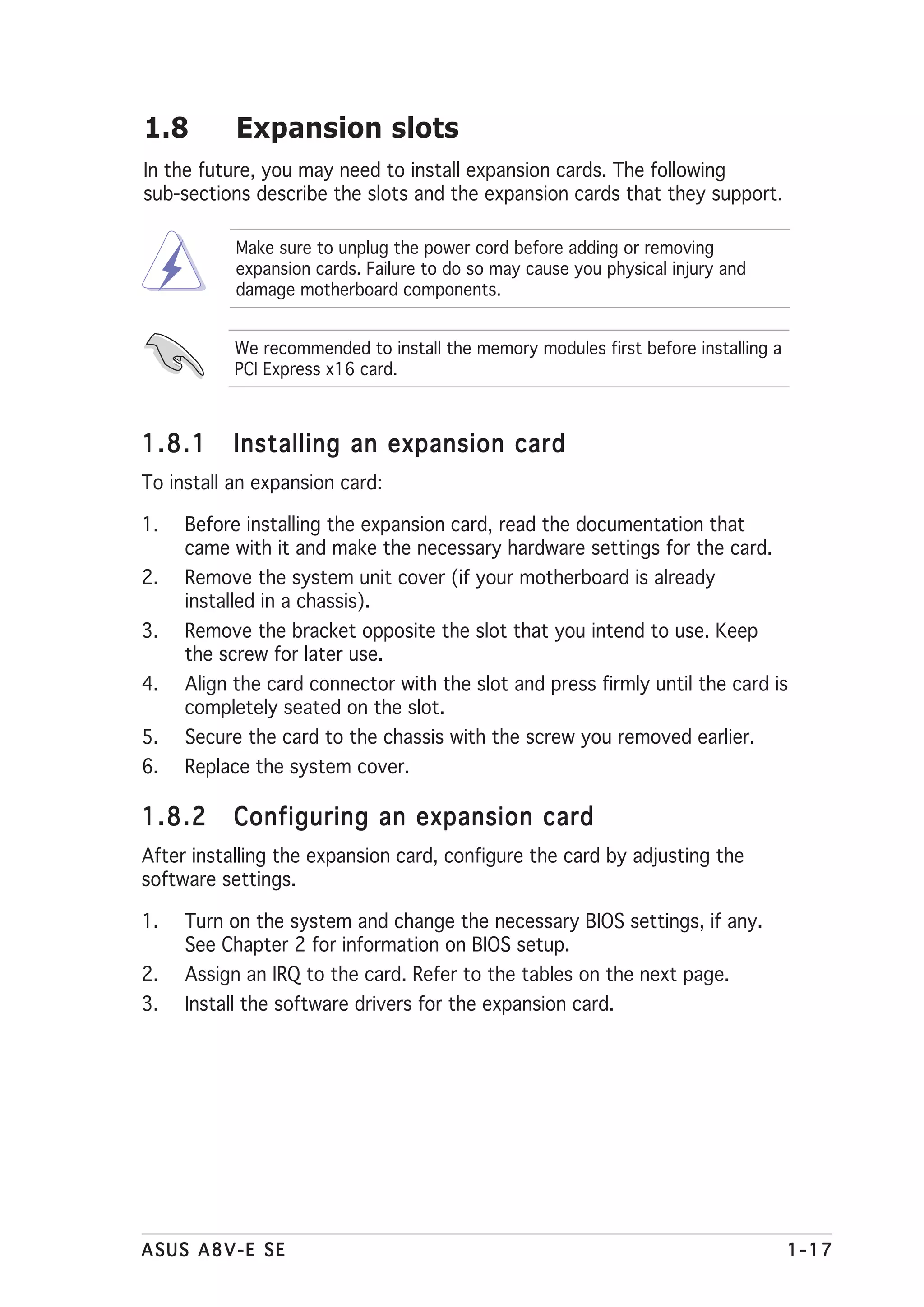 1.8        Expansion slots
In the future, you may need to install expansion cards. The following
sub-sections describe the slots and the expansion cards that they support.

           Make sure to unplug the power cord before adding or removing
           expansion cards. Failure to do so may cause you physical injury and
           damage motherboard components.


           We recommended to install the memory modules first before installing a
           PCI Express x16 card.



1.8.1      Installing an expansion card
To install an expansion card:

1.   Before installing the expansion card, read the documentation that
     came with it and make the necessary hardware settings for the card.
2.   Remove the system unit cover (if your motherboard is already
     installed in a chassis).
3.   Remove the bracket opposite the slot that you intend to use. Keep
     the screw for later use.
4.   Align the card connector with the slot and press firmly until the card is
     completely seated on the slot.
5.   Secure the card to the chassis with the screw you removed earlier.
6.   Replace the system cover.

1.8.2      Configuring an expansion card
After installing the expansion card, configure the card by adjusting the
software settings.

1.   Turn on the system and change the necessary BIOS settings, if any.
     See Chapter 2 for information on BIOS setup.
2.   Assign an IRQ to the card. Refer to the tables on the next page.
3.   Install the software drivers for the expansion card.




ASUS A8V-E SE                                                                       1-17
 