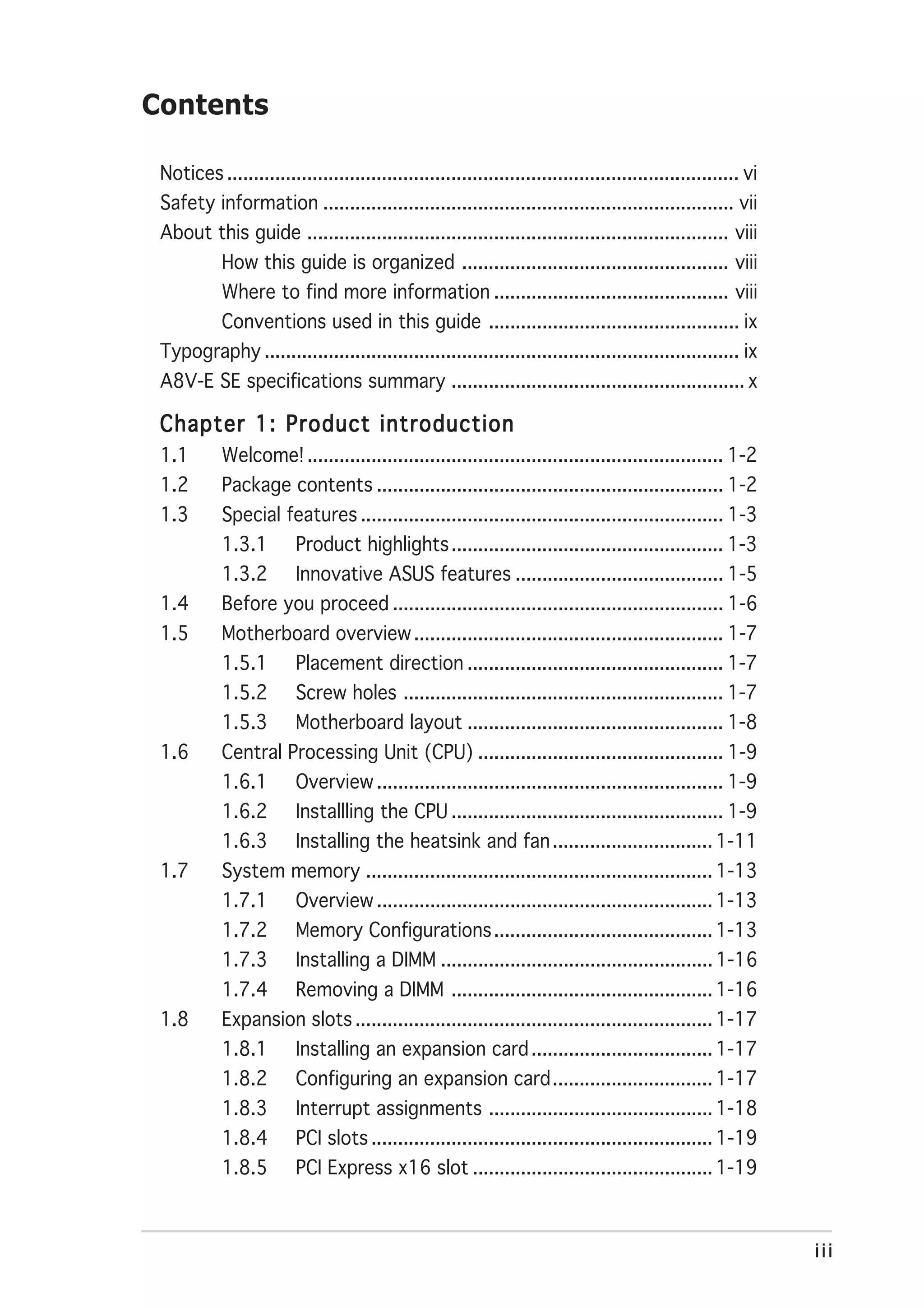 Contents

 Notices ................................................................................................ vi
 Safety information ............................................................................. vii
 About this guide ............................................................................... viii
            How this guide is organized .................................................. viii
            Where to find more information ............................................ viii
            Conventions used in this guide ............................................... ix
 Typography ......................................................................................... ix
 A8V-E SE specifications summary ....................................................... x

 Chapter 1: Product introduction
 1.1        Welcome! .............................................................................. 1-2
 1.2        Package contents ................................................................. 1-2
 1.3        Special features .................................................................... 1-3
            1.3.1        Product highlights ................................................... 1-3
            1.3.2        Innovative ASUS features ....................................... 1-5
 1.4        Before you proceed .............................................................. 1-6
 1.5        Motherboard overview .......................................................... 1-7
            1.5.1        Placement direction ................................................ 1-7
            1.5.2        Screw holes ............................................................ 1-7
            1.5.3        Motherboard layout ................................................ 1-8
 1.6        Central Processing Unit (CPU) .............................................. 1-9
            1.6.1        Overview ................................................................. 1-9
            1.6.2        Installling the CPU ................................................... 1-9
            1.6.3        Installing the heatsink and fan .............................. 1-11
 1.7        System memory ................................................................. 1-13
            1.7.1        Overview ............................................................... 1-13
            1.7.2        Memory Configurations ......................................... 1-13
            1.7.3        Installing a DIMM ................................................... 1-16
            1.7.4        Removing a DIMM ................................................. 1-16
 1.8        Expansion slots ................................................................... 1-17
            1.8.1        Installing an expansion card .................................. 1-17
            1.8.2        Configuring an expansion card .............................. 1-17
            1.8.3        Interrupt assignments .......................................... 1-18
            1.8.4        PCI slots ................................................................ 1-19
            1.8.5        PCI Express x16 slot ............................................. 1-19



                                                                                                               iii
 