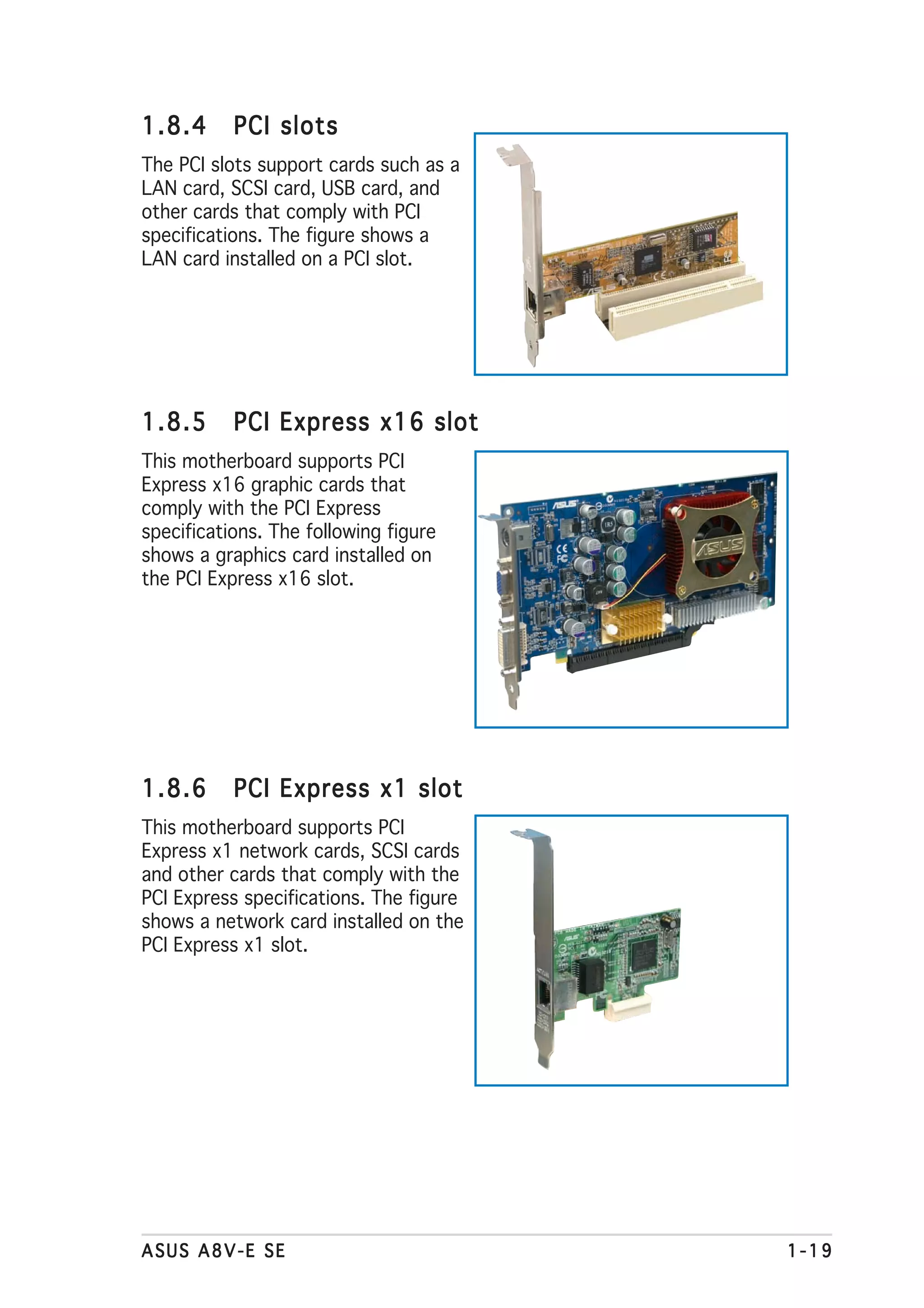 1.8.4      PCI slots
The PCI slots support cards such as a
LAN card, SCSI card, USB card, and
other cards that comply with PCI
specifications. The figure shows a
LAN card installed on a PCI slot.




1.8.5      PCI Express x16 slot
This motherboard supports PCI
Express x16 graphic cards that
comply with the PCI Express
specifications. The following figure
shows a graphics card installed on
the PCI Express x16 slot.




1.8.6      PCI Express x1 slot
This motherboard supports PCI
Express x1 network cards, SCSI cards
and other cards that comply with the
PCI Express specifications. The figure
shows a network card installed on the
PCI Express x1 slot.




ASUS A8V-E SE                            1-19
 