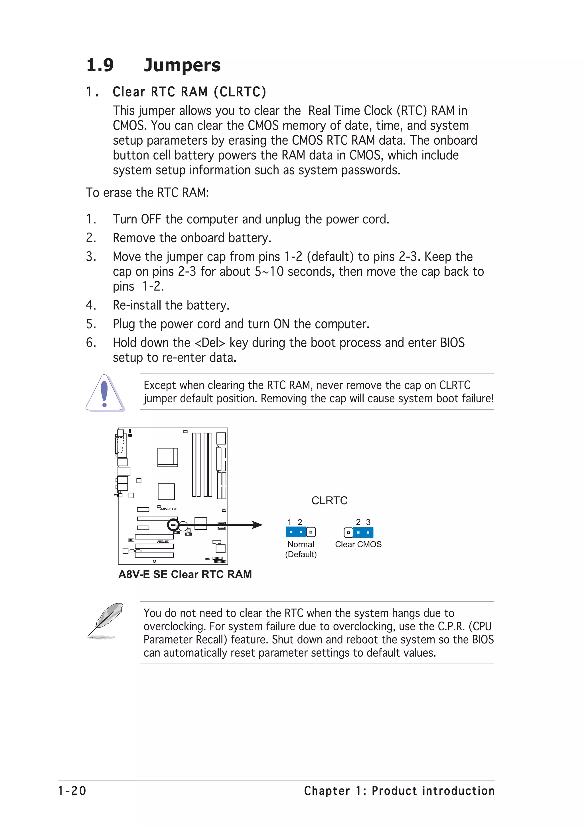 1.9        Jumpers
   1.   Clear RTC RAM (CLRTC)
        This jumper allows you to clear the Real Time Clock (RTC) RAM in
        CMOS. You can clear the CMOS memory of date, time, and system
        setup parameters by erasing the CMOS RTC RAM data. The onboard
        button cell battery powers the RAM data in CMOS, which include
        system setup information such as system passwords.
   To erase the RTC RAM:

   1.   Turn OFF the computer and unplug the power cord.
   2.   Remove the onboard battery.
   3.   Move the jumper cap from pins 1-2 (default) to pins 2-3. Keep the
        cap on pins 2-3 for about 5~10 seconds, then move the cap back to
        pins 1-2.
   4.   Re-install the battery.
   5.   Plug the power cord and turn ON the computer.
   6.   Hold down the <Del> key during the boot process and enter BIOS
        setup to re-enter data.

              Except when clearing the RTC RAM, never remove the cap on CLRTC
              jumper default position. Removing the cap will cause system boot failure!




                                                  CLRTC
                 A8V-E SE




                                           1 2             2 3
                    ®




                                            Normal     Clear CMOS
                                           (Default)

         A8V-E SE Clear RTC RAM


              You do not need to clear the RTC when the system hangs due to
              overclocking. For system failure due to overclocking, use the C.P.R. (CPU
              Parameter Recall) feature. Shut down and reboot the system so the BIOS
              can automatically reset parameter settings to default values.




1-20                                             Chapter 1: Product introduction
 