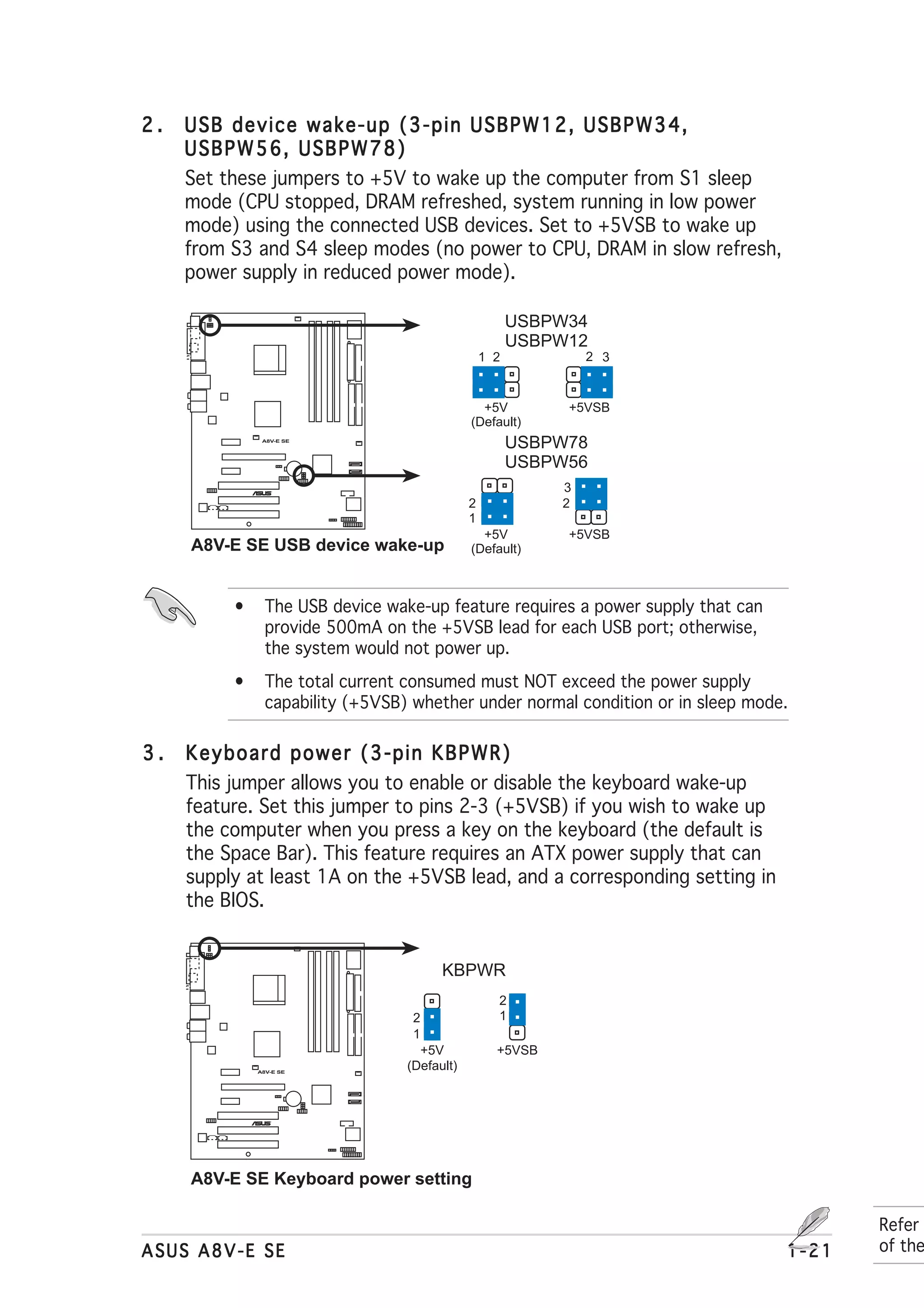 2.   USB device wake-up (3-pin USBPW12, USBPW34,
     USBPW56, USBPW78)
     Set these jumpers to +5V to wake up the computer from S1 sleep
     mode (CPU stopped, DRAM refreshed, system running in low power
     mode) using the connected USB devices. Set to +5VSB to wake up
     from S3 and S4 sleep modes (no power to CPU, DRAM in slow refresh,
     power supply in reduced power mode).

                                                        USBPW34
                                                        USBPW12
                                                  1 2           2 3


                                                +5V          +5VSB
                                              (Default)
               A8V-E SE
                                                        USBPW78
                                                        USBPW56
                 ®                                          3
                                              2             2
                                              1
                                                +5V          +5VSB
     A8V-E SE USB device wake-up              (Default)



          •     The USB device wake-up feature requires a power supply that can
                provide 500mA on the +5VSB lead for each USB port; otherwise,
                the system would not power up.
          •     The total current consumed must NOT exceed the power supply
                capability (+5VSB) whether under normal condition or in sleep mode.

3.   Keyboard power (3-pin KBPWR)
     This jumper allows you to enable or disable the keyboard wake-up
     feature. Set this jumper to pins 2-3 (+5VSB) if you wish to wake up
     the computer when you press a key on the keyboard (the default is
     the Space Bar). This feature requires an ATX power supply that can
     supply at least 1A on the +5VSB lead, and a corresponding setting in
     the BIOS.


                                        KBPWR
                                                    2
                                   2                1
                                   1
                                    +5V             +5VSB
              A8V-E SE
                                  (Default)



                 ®




     A8V-E SE Keyboard power setting

                                                                                         Refer
ASUS A8V-E SE                                                                     1-21   of the
 