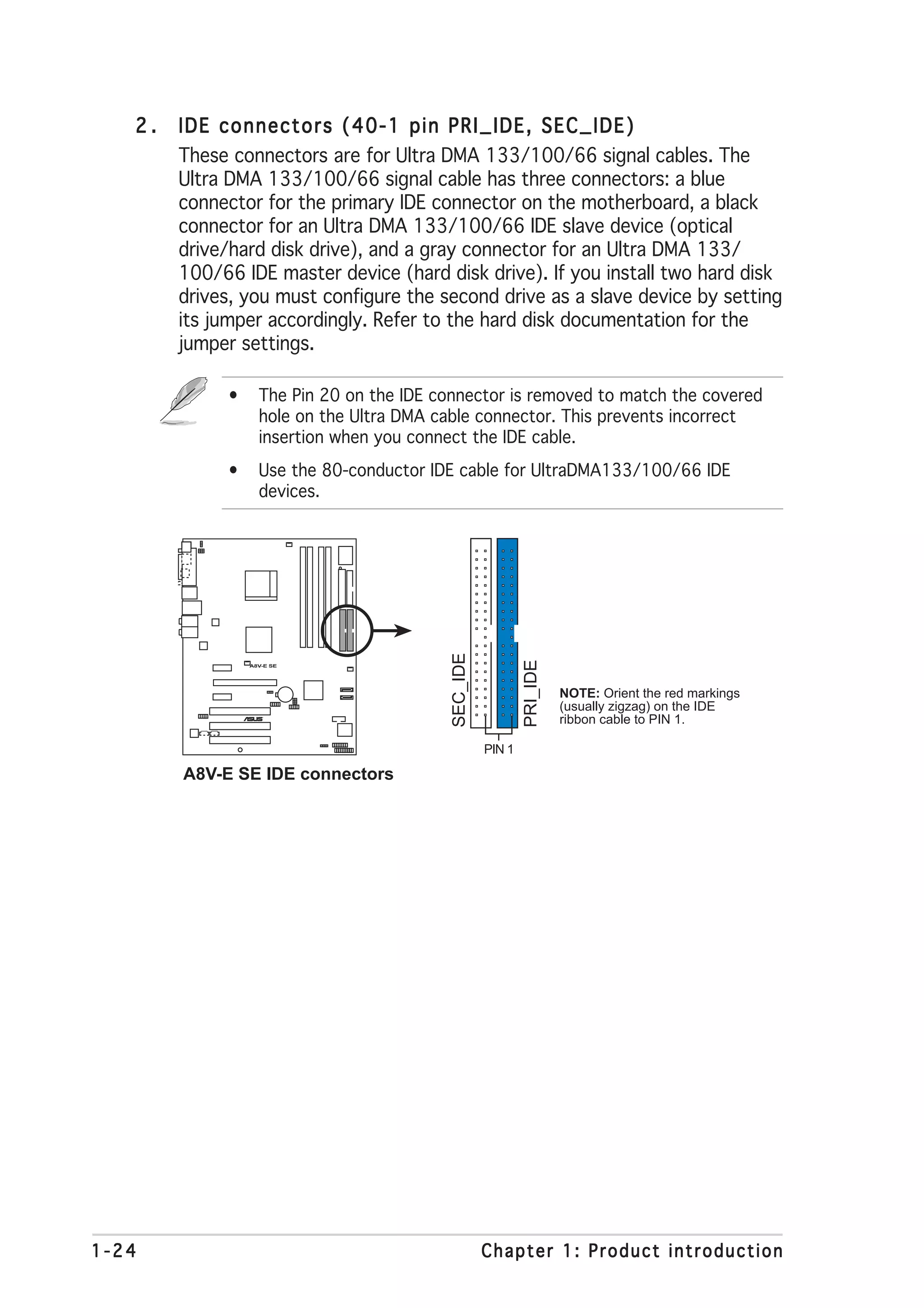 2.   IDE connectors (40-1 pin PRI_IDE, SEC_IDE)
        These connectors are for Ultra DMA 133/100/66 signal cables. The
        Ultra DMA 133/100/66 signal cable has three connectors: a blue
        connector for the primary IDE connector on the motherboard, a black
        connector for an Ultra DMA 133/100/66 IDE slave device (optical
        drive/hard disk drive), and a gray connector for an Ultra DMA 133/
        100/66 IDE master device (hard disk drive). If you install two hard disk
        drives, you must configure the second drive as a slave device by setting
        its jumper accordingly. Refer to the hard disk documentation for the
        jumper settings.

             •     The Pin 20 on the IDE connector is removed to match the covered
                   hole on the Ultra DMA cable connector. This prevents incorrect
                   insertion when you connect the IDE cable.
             •     Use the 80-conductor IDE cable for UltraDMA133/100/66 IDE
                   devices.
                                           SEC_IDE



                                                             PRI_IDE




                 A8V-E SE




                                                                       NOTE: Orient the red markings
                                                                       (usually zigzag) on the IDE
                    ®



                                                                       ribbon cable to PIN 1.

                                                     PIN 1

        A8V-E SE IDE connectors




1-24                                                 Chapter 1: Product introduction
 