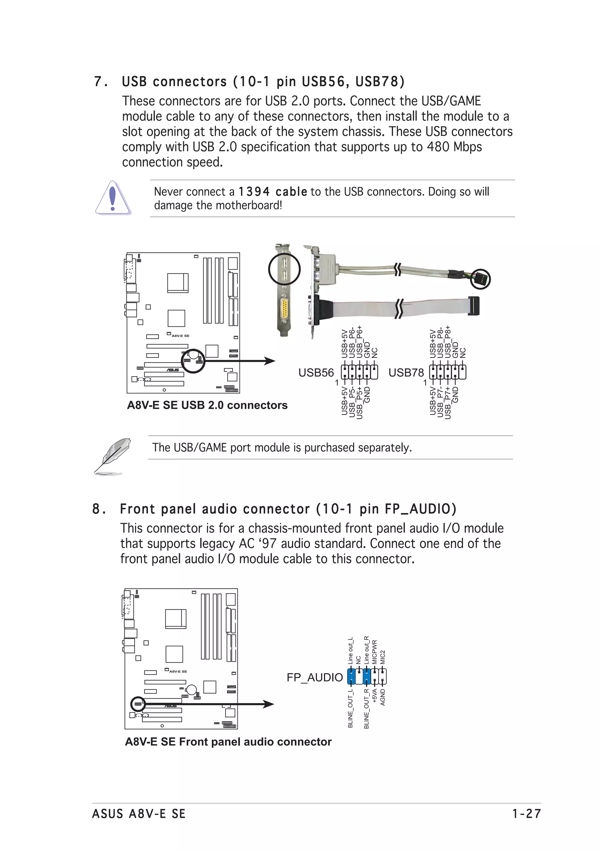 7.   USB connectors (10-1 pin USB56, USB78)
     These connectors are for USB 2.0 ports. Connect the USB/GAME
     module cable to any of these connectors, then install the module to a
     slot opening at the back of the system chassis. These USB connectors
     comply with USB 2.0 specification that supports up to 480 Mbps
     connection speed.

           Never connect a 1 3 9 4 c a b l e to the USB connectors. Doing so will
           damage the motherboard!




                                                     USB_P6+




                                                                                           USB_P8+
                                                     USB_P6-




                                                                                           USB_P8-
                                                     USB+5V




                                                                                           USB+5V
               A8V-E SE




                                                     GND




                                                                                           GND
                                                     NC




                                                                                           NC
                                         USB56                                     USB78
                     ®




                                                 1                                     1
                                                      USB+5V
                                                     USB_P5-
                                                     USB_P5+
                                                        GND




                                                                                            USB+5V
                                                                                           USB_P7-
                                                                                           USB_P7+
                                                                                              GND
      A8V-E SE USB 2.0 connectors


          The USB/GAME port module is purchased separately.




8.   Front panel audio connector (10-1 pin FP_AUDIO)
     This connector is for a chassis-mounted front panel audio I/O module
     that supports legacy AC ‘97 audio standard. Connect one end of the
     front panel audio I/O module cable to this connector.
                                                      Line out_R
                                                      Line out_L



                                                      MICPWR
                                                      MIC2
                                                      NC




              A8V-E SE

                                      FP_AUDIO
                                                      BLINE_OUT_L

                                                                    BLINE_OUT_R
                                                                            +5VA
                                                                           AGND




                 ®




     A8V-E SE Front panel audio connector




ASUS A8V-E SE                                                                                        1-27
 