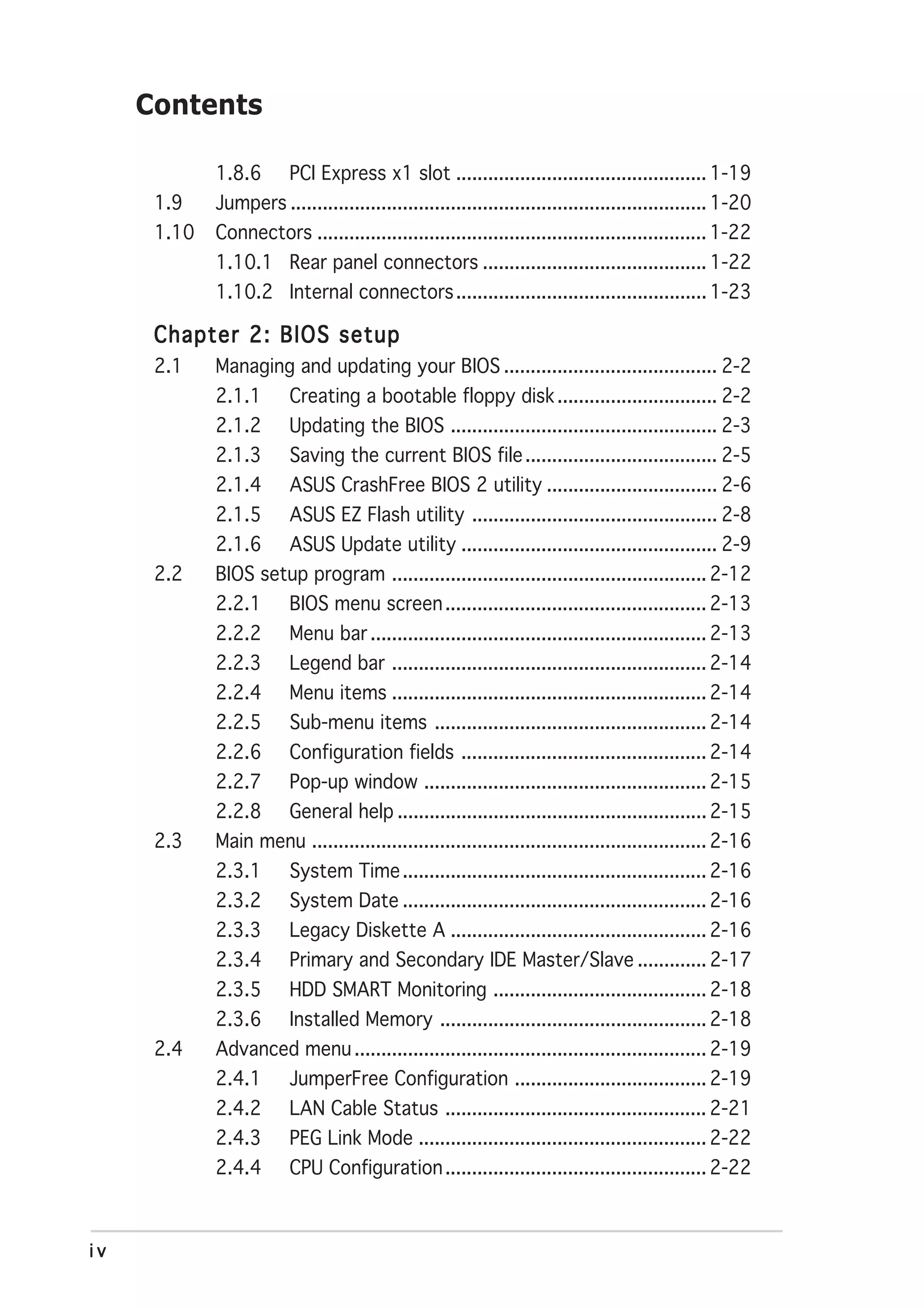 Contents

             1.8.6       PCI Express x1 slot ............................................... 1-19
      1.9    Jumpers .............................................................................. 1-20
      1.10   Connectors ......................................................................... 1-22
             1.10.1 Rear panel connectors .......................................... 1-22
             1.10.2 Internal connectors ............................................... 1-23

      Chapter 2: BIOS setup
      2.1    Managing and updating your BIOS ........................................ 2-2
             2.1.1       Creating a bootable floppy disk .............................. 2-2
             2.1.2       Updating the BIOS .................................................. 2-3
             2.1.3       Saving the current BIOS file .................................... 2-5
             2.1.4       ASUS CrashFree BIOS 2 utility ................................ 2-6
             2.1.5       ASUS EZ Flash utility .............................................. 2-8
             2.1.6       ASUS Update utility ................................................ 2-9
      2.2    BIOS setup program ........................................................... 2-12
             2.2.1       BIOS menu screen ................................................. 2-13
             2.2.2       Menu bar ............................................................... 2-13
             2.2.3       Legend bar ........................................................... 2-14
             2.2.4       Menu items ........................................................... 2-14
             2.2.5       Sub-menu items ................................................... 2-14
             2.2.6       Configuration fields .............................................. 2-14
             2.2.7       Pop-up window ..................................................... 2-15
             2.2.8       General help .......................................................... 2-15
      2.3    Main menu .......................................................................... 2-16
             2.3.1       System Time ......................................................... 2-16
             2.3.2       System Date ......................................................... 2-16
             2.3.3       Legacy Diskette A ................................................ 2-16
             2.3.4       Primary and Secondary IDE Master/Slave ............. 2-17
             2.3.5       HDD SMART Monitoring ........................................ 2-18
             2.3.6       Installed Memory .................................................. 2-18
      2.4    Advanced menu .................................................................. 2-19
             2.4.1       JumperFree Configuration .................................... 2-19
             2.4.2       LAN Cable Status ................................................. 2-21
             2.4.3       PEG Link Mode ...................................................... 2-22
             2.4.4       CPU Configuration ................................................. 2-22



iv
 