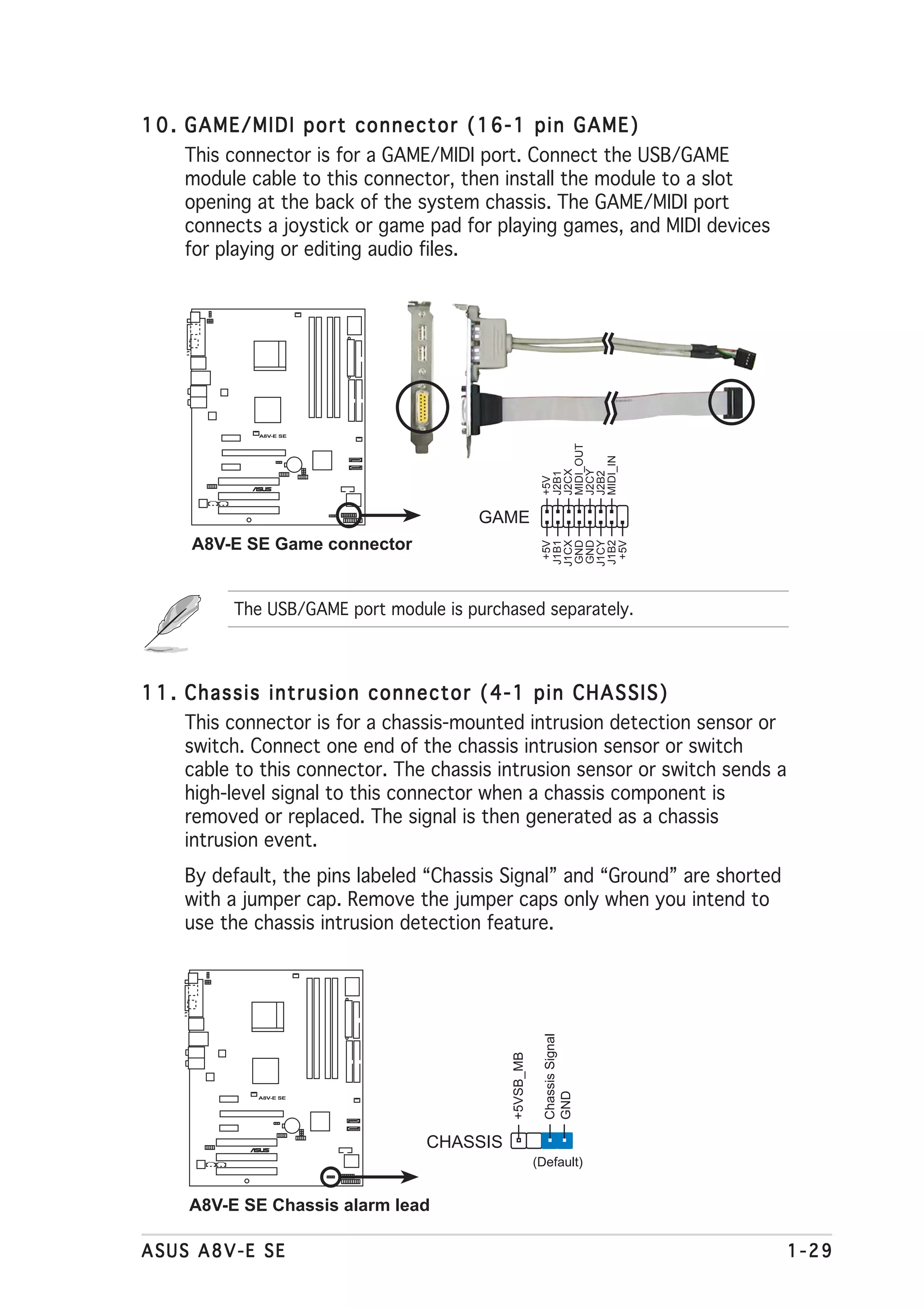 1 0 . GAME/MIDI port connector (16-1 pin GAME)
     This connector is for a GAME/MIDI port. Connect the USB/GAME
     module cable to this connector, then install the module to a slot
     opening at the back of the system chassis. The GAME/MIDI port
     connects a joystick or game pad for playing games, and MIDI devices
     for playing or editing audio files.




              A8V-E SE




                                                         MIDI_OUT


                                                         MIDI_IN
                                                         J2CX

                                                         J2CY
                                                         J2B1



                                                         J2B2
                                                         +5V
                     ®




                                        GAME
      A8V-E SE Game connector
                                                         J1B1
                                                         J1CX
                                                         GND
                                                         GND
                                                         J1CY
                                                         J1B2
                                                          +5V




                                                          +5V
           The USB/GAME port module is purchased separately.



1 1 . Chassis intrusion connector (4-1 pin CHASSIS)
      This connector is for a chassis-mounted intrusion detection sensor or
      switch. Connect one end of the chassis intrusion sensor or switch
      cable to this connector. The chassis intrusion sensor or switch sends a
      high-level signal to this connector when a chassis component is
      removed or replaced. The signal is then generated as a chassis
      intrusion event.
     By default, the pins labeled “Chassis Signal” and “Ground” are shorted
     with a jumper cap. Remove the jumper caps only when you intend to
     use the chassis intrusion detection feature.
                                                          Chassis Signal
                                             +5VSB_MB


                                                          GND




              A8V-E SE




                 ®
                                  CHASSIS
                                                        (Default)


     A8V-E SE Chassis alarm lead

ASUS A8V-E SE                                                                   1-29
 