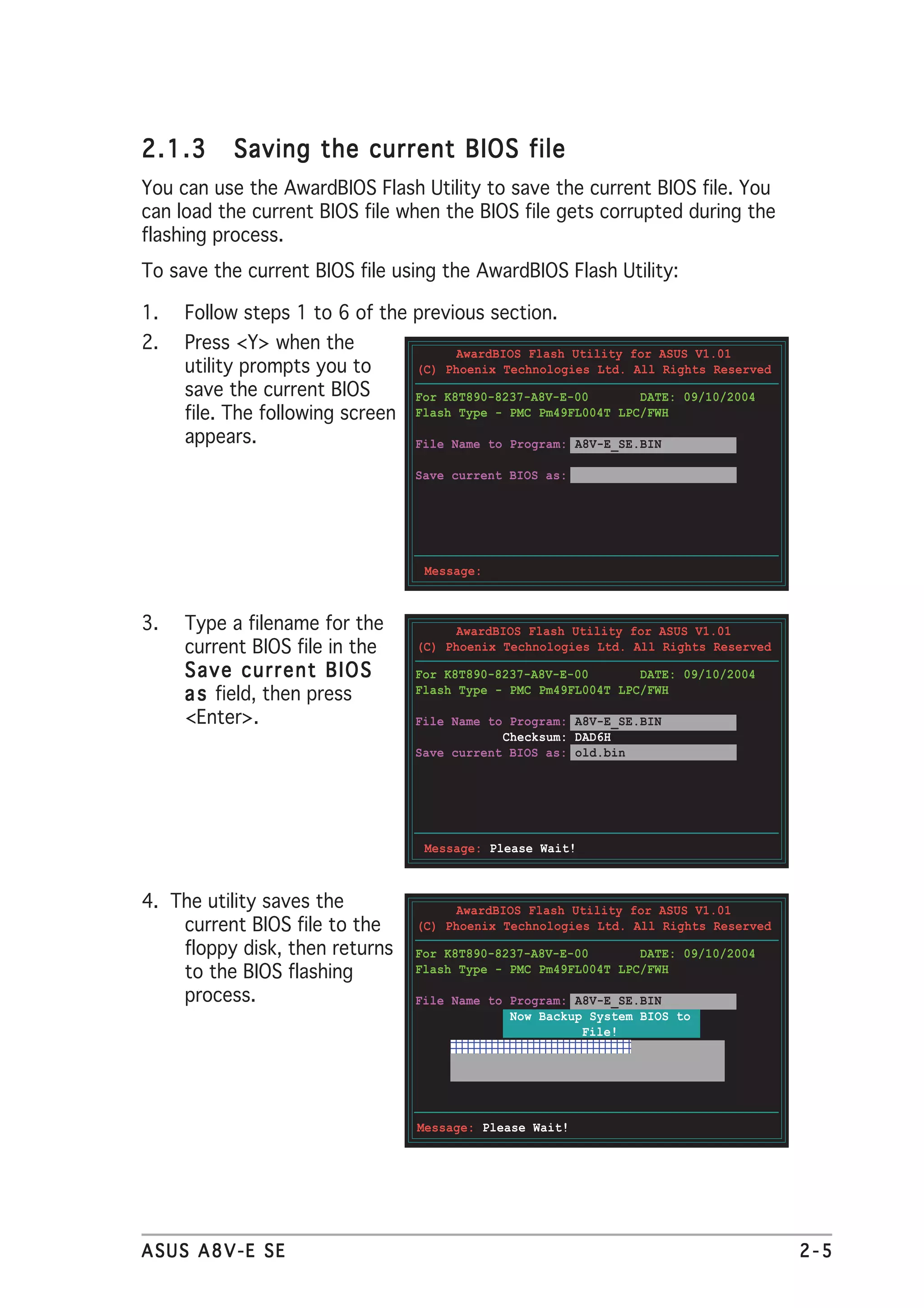 2.1.3      Saving the current BIOS file
You can use the AwardBIOS Flash Utility to save the current BIOS file. You
can load the current BIOS file when the BIOS file gets corrupted during the
flashing process.
To save the current BIOS file using the AwardBIOS Flash Utility:

1.   Follow steps 1 to 6 of the previous section.
2.   Press <Y> when the                AwardBIOS Flash Utility for ASUS V1.01
     utility prompts you to       (C) Phoenix Technologies Ltd. All Rights Reserved
     save the current BIOS        For K8T890-8237-A8V-E-00       DATE: 09/10/2004
     file. The following screen   Flash Type - PMC Pm49FL004T LPC/FWH

     appears.                     File Name to Program: A8V-E_SE.BIN

                                  Save current BIOS as:




                                   Message:



3.   Type a filename for the           AwardBIOS Flash Utility for ASUS V1.01
     current BIOS file in the     (C) Phoenix Technologies Ltd. All Rights Reserved

     Save current BIOS            For K8T890-8237-A8V-E-00       DATE: 09/10/2004
     a s field, then press        Flash Type - PMC Pm49FL004T LPC/FWH

     <Enter>.                     File Name to Program: A8V-E_SE.BIN
                                              Checksum: DAD6H
                                  Save current BIOS as: old.bin




                                   Message: Please Wait!



4. The utility saves the               AwardBIOS Flash Utility for ASUS V1.01
    current BIOS file to the      (C) Phoenix Technologies Ltd. All Rights Reserved
    floppy disk, then returns     For K8T890-8237-A8V-E-00       DATE: 09/10/2004
    to the BIOS flashing          Flash Type - PMC Pm49FL004T LPC/FWH

    process.                      File Name to Program: A8V-E_SE.BIN
                                               Now Backup System BIOS to
                                                         File!
                                      1098765432109876543210987654321
                                      1098765432109876543210987654321
                                      1098765432109876543210987654321




                                  Message: Please Wait!




ASUS A8V-E SE                                                                         2-5
 