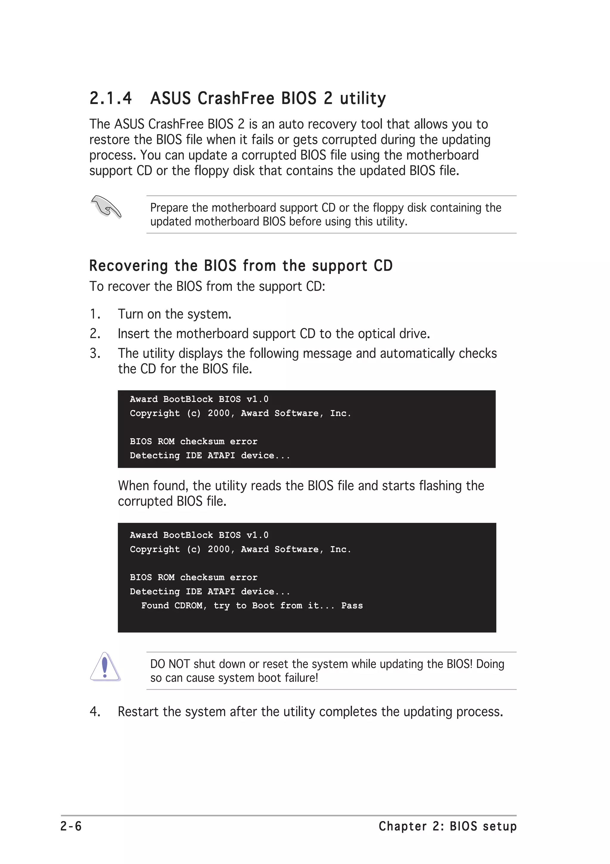 2.1.4      ASUS CrashFree BIOS 2 utility
      The ASUS CrashFree BIOS 2 is an auto recovery tool that allows you to
      restore the BIOS file when it fails or gets corrupted during the updating
      process. You can update a corrupted BIOS file using the motherboard
      support CD or the floppy disk that contains the updated BIOS file.

                 Prepare the motherboard support CD or the floppy disk containing the
                 updated motherboard BIOS before using this utility.


      Recovering the BIOS from the support CD
      To recover the BIOS from the support CD:

      1.   Turn on the system.
      2.   Insert the motherboard support CD to the optical drive.
      3.   The utility displays the following message and automatically checks
           the CD for the BIOS file.

             Award BootBlock BIOS v1.0
             Copyright (c) 2000, Award Software, Inc.

             BIOS ROM checksum error
             Detecting IDE ATAPI device...


           When found, the utility reads the BIOS file and starts flashing the
           corrupted BIOS file.

             Award BootBlock BIOS v1.0
             Copyright (c) 2000, Award Software, Inc.

             BIOS ROM checksum error
             Detecting IDE ATAPI device...
               Found CDROM, try to Boot from it... Pass




                 DO NOT shut down or reset the system while updating the BIOS! Doing
                 so can cause system boot failure!

      4.   Restart the system after the utility completes the updating process.




2-6                                                          Chapter 2: BIOS setup
 