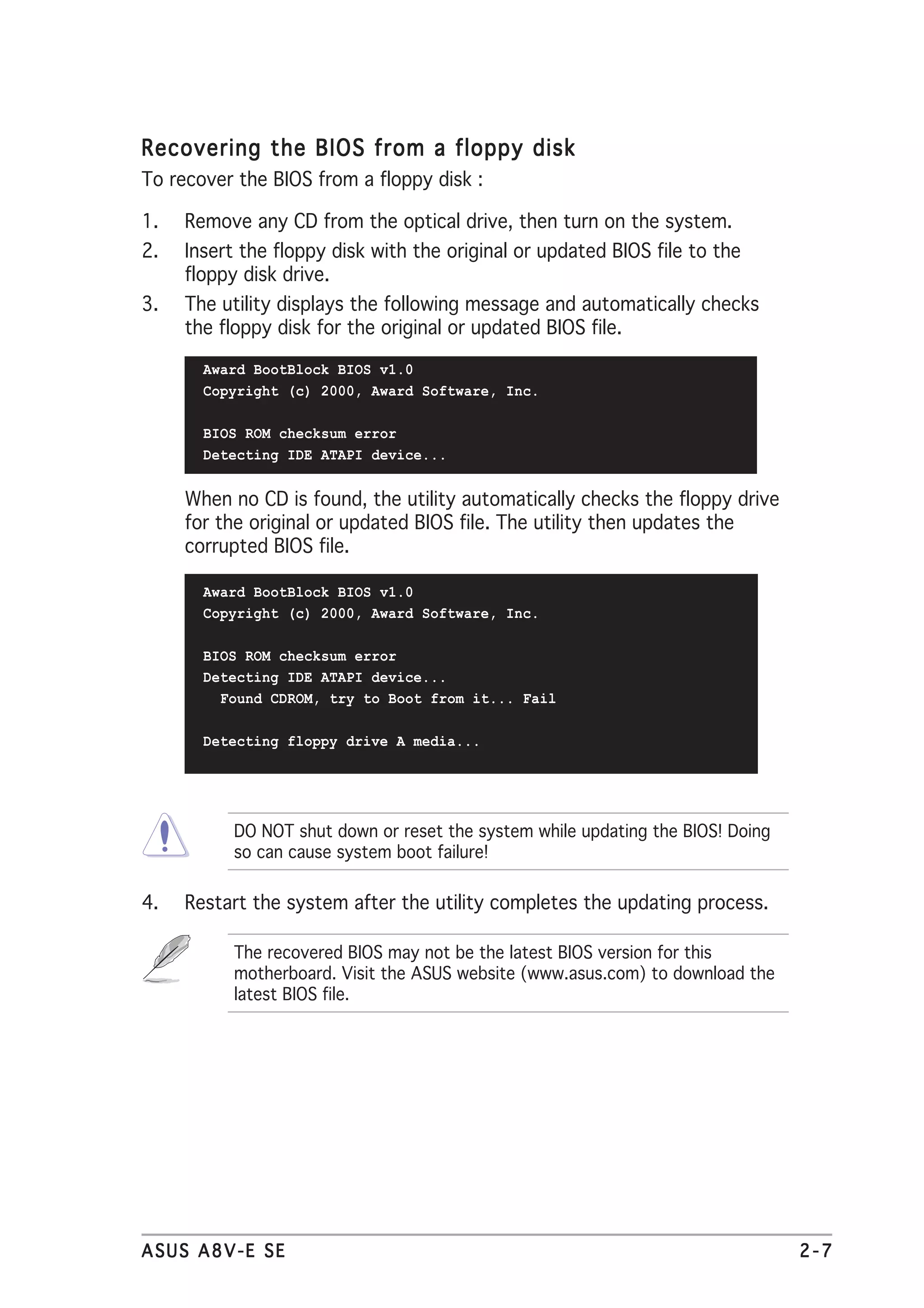 Recovering the BIOS from a floppy disk
To recover the BIOS from a floppy disk :

1.   Remove any CD from the optical drive, then turn on the system.
2.   Insert the floppy disk with the original or updated BIOS file to the
     floppy disk drive.
3.   The utility displays the following message and automatically checks
     the floppy disk for the original or updated BIOS file.

       Award BootBlock BIOS v1.0
       Copyright (c) 2000, Award Software, Inc.

       BIOS ROM checksum error
       Detecting IDE ATAPI device...


     When no CD is found, the utility automatically checks the floppy drive
     for the original or updated BIOS file. The utility then updates the
     corrupted BIOS file.

       Award BootBlock BIOS v1.0
       Copyright (c) 2000, Award Software, Inc.

       BIOS ROM checksum error
       Detecting IDE ATAPI device...
         Found CDROM, try to Boot from it... Fail

       Detecting floppy drive A media...




           DO NOT shut down or reset the system while updating the BIOS! Doing
           so can cause system boot failure!

4.   Restart the system after the utility completes the updating process.

           The recovered BIOS may not be the latest BIOS version for this
           motherboard. Visit the ASUS website (www.asus.com) to download the
           latest BIOS file.




ASUS A8V-E SE                                                                    2-7
 
