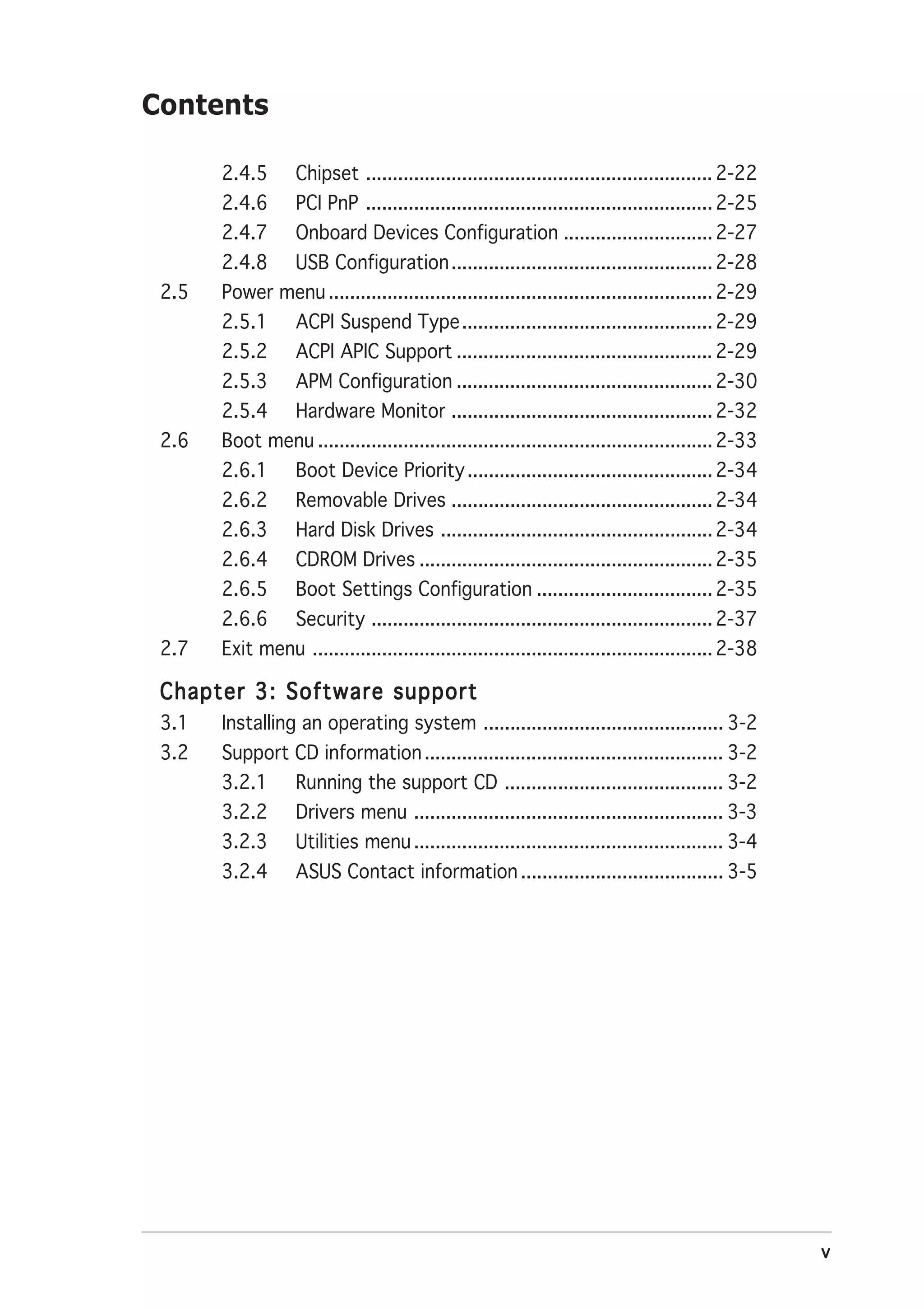 Contents

       2.4.5       Chipset ................................................................. 2-22
       2.4.6       PCI PnP ................................................................. 2-25
       2.4.7       Onboard Devices Configuration ............................ 2-27
       2.4.8       USB Configuration ................................................. 2-28
 2.5   Power menu ........................................................................ 2-29
       2.5.1       ACPI Suspend Type ............................................... 2-29
       2.5.2       ACPI APIC Support ................................................ 2-29
       2.5.3       APM Configuration ................................................ 2-30
       2.5.4       Hardware Monitor ................................................. 2-32
 2.6   Boot menu .......................................................................... 2-33
       2.6.1       Boot Device Priority .............................................. 2-34
       2.6.2       Removable Drives ................................................. 2-34
       2.6.3       Hard Disk Drives ................................................... 2-34
       2.6.4       CDROM Drives ....................................................... 2-35
       2.6.5       Boot Settings Configuration ................................. 2-35
       2.6.6       Security ................................................................ 2-37
 2.7   Exit menu ........................................................................... 2-38

 Chapter 3: Software support
 3.1   Installing an operating system ............................................. 3-2
 3.2   Support CD information ........................................................ 3-2
       3.2.1       Running the support CD ......................................... 3-2
       3.2.2       Drivers menu .......................................................... 3-3
       3.2.3       Utilities menu .......................................................... 3-4
       3.2.4       ASUS Contact information ...................................... 3-5




                                                                                                    v
 