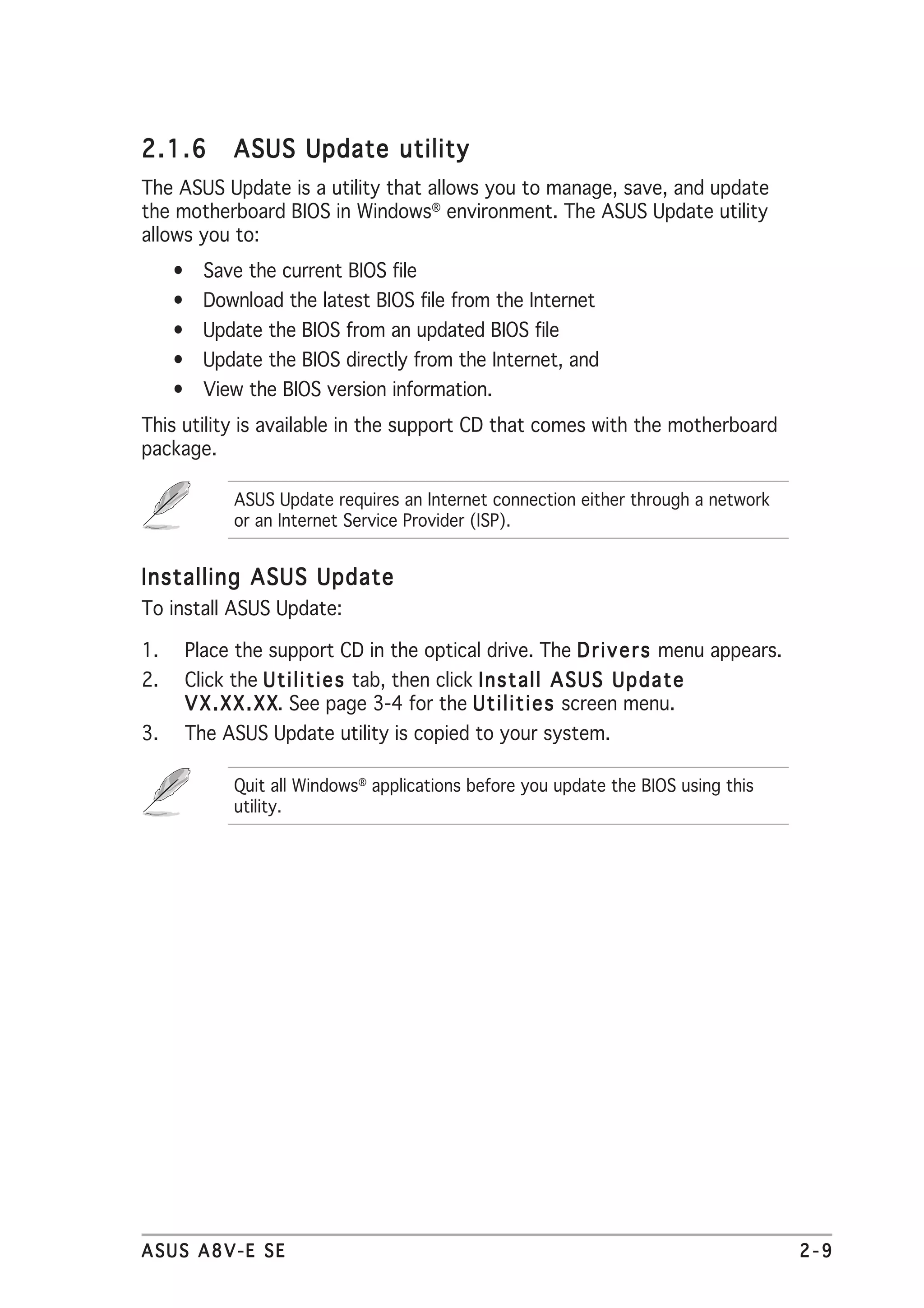 2.1.6       ASUS Update utility
The ASUS Update is a utility that allows you to manage, save, and update
the motherboard BIOS in Windows® environment. The ASUS Update utility
allows you to:
     • Save the current BIOS file
     • Download the latest BIOS file from the Internet
     • Update the BIOS from an updated BIOS file
     • Update the BIOS directly from the Internet, and
     • View the BIOS version information.
This utility is available in the support CD that comes with the motherboard
package.

            ASUS Update requires an Internet connection either through a network
            or an Internet Service Provider (ISP).


Installing ASUS Update
To install ASUS Update:

1.    Place the support CD in the optical drive. The D r i v e r s menu appears.
2.    Click the U t i l i t i e s tab, then click I n s t a l l A S U S U p d a t e
      V X . X X . X X See page 3-4 for the U t i l i t i e s screen menu.
                    X.
3.    The ASUS Update utility is copied to your system.

            Quit all Windows® applications before you update the BIOS using this
            utility.




ASUS A8V-E SE                                                                         2-9
 