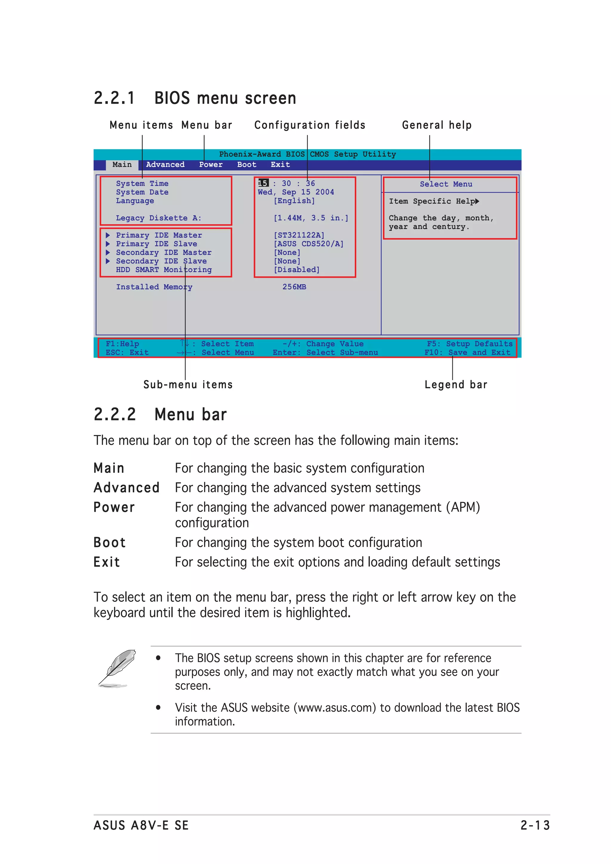 2.2.1         BIOS menu screen
  Menu items Menu bar                Configuration fields          General help

                           Phoenix-Award BIOS CMOS Setup Utility
   Main   Advanced     Power   Boot   Exit

    System Time                      15 : 30 : 36                      Select Menu
    System Date                      Wed, Sep 15 2004
    Language                            [English]                Item Specific Help
    Legacy Diskette A:                  [1.44M, 3.5 in.]         Change the day, month,
                                                                 year and century.
    Primary IDE Master                  [ST321122A]
    Primary IDE Slave                   [ASUS CDS520/A]
    Secondary IDE Master                [None]
    Secondary IDE Slave                 [None]
    HDD SMART Monitoring                [Disabled]

    Installed Memory                      256MB




  F1:Help         ↑↓ : Select Item        -/+: Change Value              F5: Setup Defaults
  ESC: Exit       →←: Select Menu       Enter: Select Sub-menu          F10: Save and Exit


          Sub-menu items                                                Legend bar


2.2.2         Menu bar
The menu bar on top of the screen has the following main items:

Main              For changing the basic system configuration
Advanced          For changing the advanced system settings
Power             For changing the advanced power management (APM)
                  configuration
Boot              For changing the system boot configuration
Exit              For selecting the exit options and loading default settings

To select an item on the menu bar, press the right or left arrow key on the
keyboard until the desired item is highlighted.


              •   The BIOS setup screens shown in this chapter are for reference
                  purposes only, and may not exactly match what you see on your
                  screen.
              •   Visit the ASUS website (www.asus.com) to download the latest BIOS
                  information.




ASUS A8V-E SE                                                                                 2-13
 
