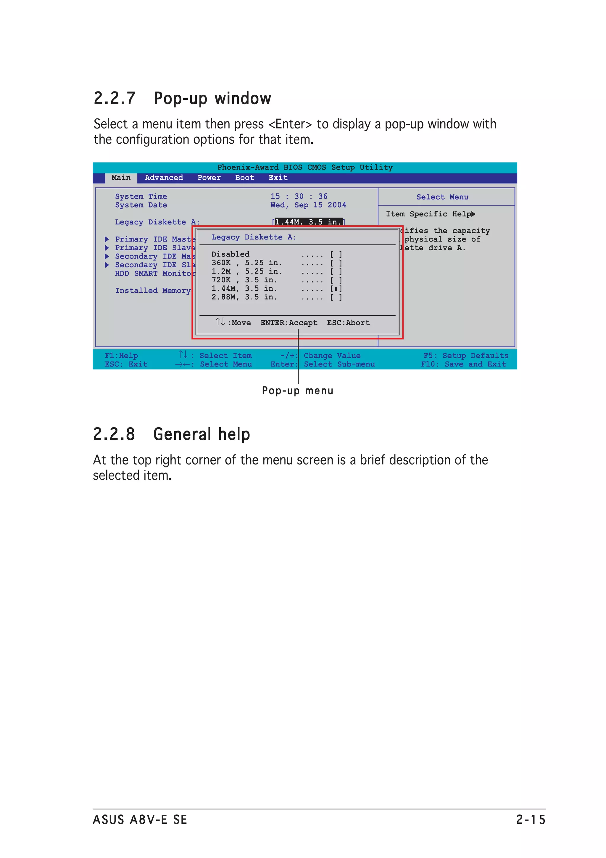 2.2.7         Pop-up window
Select a menu item then press <Enter> to display a pop-up window with
the configuration options for that item.

                          Phoenix-Award BIOS CMOS Setup Utility
   Main   Advanced    Power   Boot   Exit

    System Time                        15 : 30 : 36                   Select Menu
    System Date                        Wed, Sep 15 2004
                                                                Item Specific Help
    Legacy Diskette A:                 [1.44M, 3.5 in.]
                                                                Specifies the capacity
    Primary IDE Master Legacy Diskette A:
                                     [ST321122A]                and physical size of
    Primary IDE Slave                [ASUS CDS520/A]            diskette drive A.
    Secondary IDE Master Disabled    [None] ..... [ ]
    Secondary IDE Slave 360K , 5.25 in.
                                     [None] ..... [ ]
    HDD SMART Monitoring 1.2M , 5.25 in.
                                     [Disabled] [ ]
                                            .....
                         720K , 3.5 in.     ..... [ ]
    Installed Memory     1.44M, 3.5 in. 256MB
                                            ..... [ ]
                         2.88M, 3.5 in.     ..... [ ]


                          ↑↓ :Move   ENTER:Accept   ESC:Abort


  F1:Help         ↑↓ : Select Item       -/+: Change Value              F5: Setup Defaults
  ESC: Exit       →←: Select Menu      Enter: Select Sub-menu          F10: Save and Exit


                                     Pop-up menu



2.2.8         General help
At the top right corner of the menu screen is a brief description of the
selected item.




ASUS A8V-E SE                                                                                2-15
 