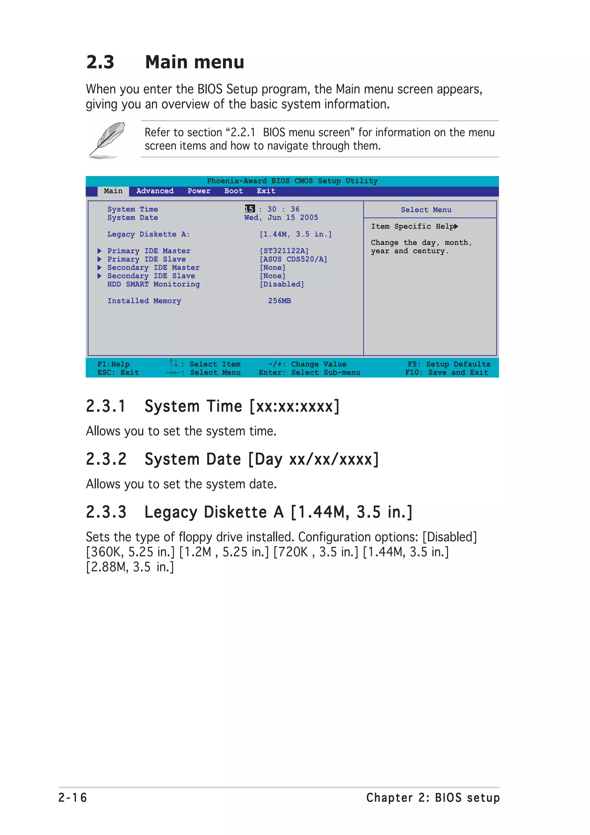 2.3             Main menu
   When you enter the BIOS Setup program, the Main menu screen appears,
   giving you an overview of the basic system information.

                   Refer to section “2.2.1 BIOS menu screen” for information on the menu
                   screen items and how to navigate through them.


                                Phoenix-Award BIOS CMOS Setup Utility
        Main   Advanced     Power   Boot   Exit

         System Time                      15 : 30 : 36                      Select Menu
         System Date                      Wed, Jun 15 2005
                                                                      Item Specific Help
         Legacy Diskette A:                  [1.44M, 3.5 in.]
                                                                      Change the day, month,
         Primary IDE Master                  [ST321122A]              year and century.
         Primary IDE Slave                   [ASUS CDS520/A]
         Secondary IDE Master                [None]
         Secondary IDE Slave                 [None]
         HDD SMART Monitoring                [Disabled]

         Installed Memory                      256MB




       F1:Help         ↑↓ : Select Item        -/+: Change Value              F5: Setup Defaults
       ESC: Exit       →←: Select Menu       Enter: Select Sub-menu          F10: Save and Exit



   2.3.1           System Time [xx:xx:xxxx]
   Allows you to set the system time.

   2.3.2           System Date [Day xx/xx/xxxx]
   Allows you to set the system date.

   2.3.3           Legacy Diskette A [1.44M, 3.5 in.]
   Sets the type of floppy drive installed. Configuration options: [Disabled]
   [360K, 5.25 in.] [1.2M , 5.25 in.] [720K , 3.5 in.] [1.44M, 3.5 in.]
   [2.88M, 3.5 in.]




2-16                                                                  Chapter 2: BIOS setup
 