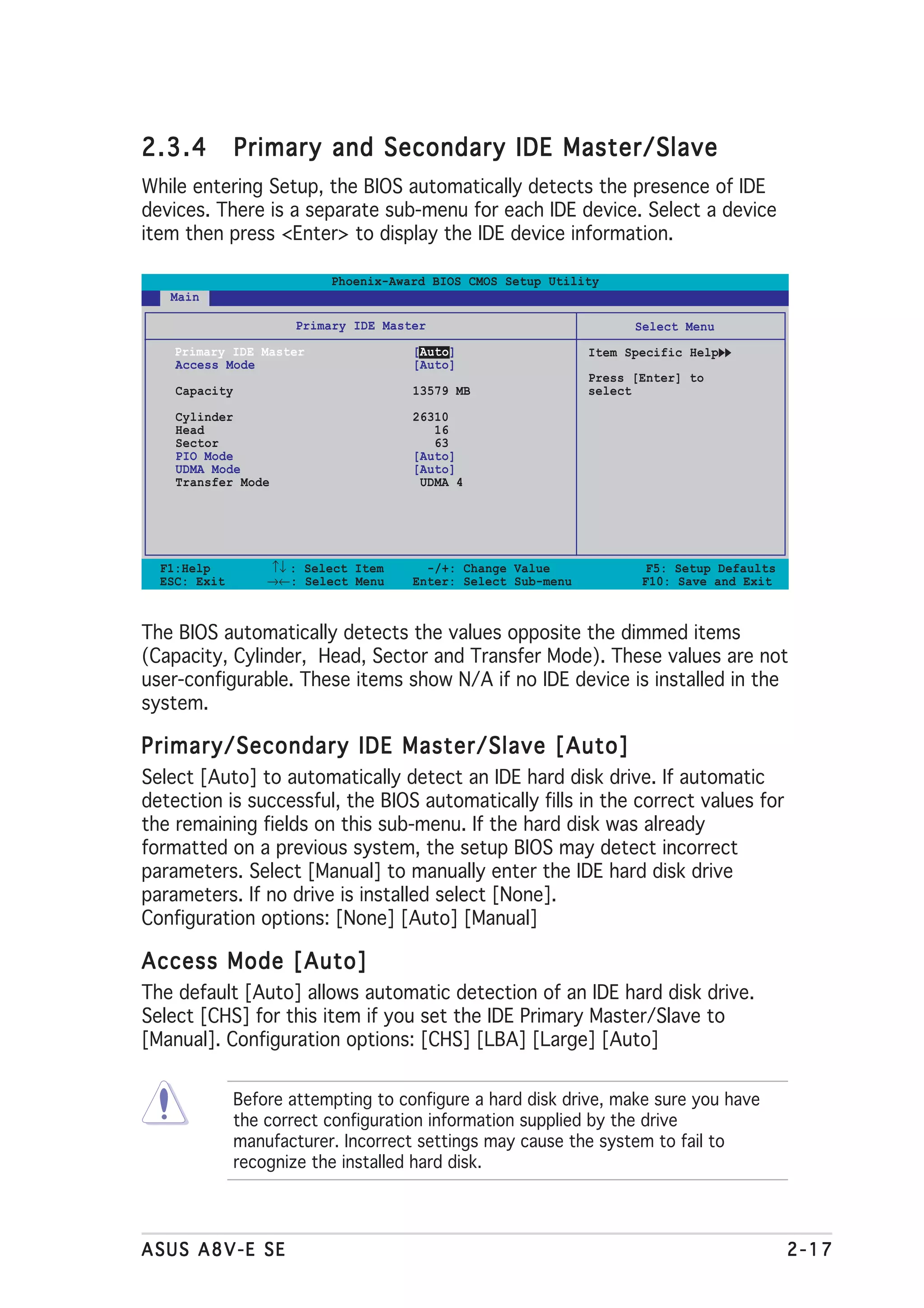 2.3.4          Primary and Secondary IDE Master/Slave
While entering Setup, the BIOS automatically detects the presence of IDE
devices. There is a separate sub-menu for each IDE device. Select a device
item then press <Enter> to display the IDE device information.

                           Phoenix-Award BIOS CMOS Setup Utility
   Main

                       Primary IDE Master                             Select Menu
    Primary IDE Master                 [Auto]                   Item Specific Help
    Access Mode                        [Auto]
                                                                Press [Enter] to
    Capacity                           13579 MB                 select

    Cylinder                           26310
    Head                                  16
    Sector                                63
    PIO Mode                           [Auto]
    UDMA Mode                          [Auto]
    Transfer Mode                       UDMA 4




  F1:Help          ↑↓ : Select Item      -/+: Change Value              F5: Setup Defaults
  ESC: Exit        →←: Select Menu     Enter: Select Sub-menu          F10: Save and Exit



The BIOS automatically detects the values opposite the dimmed items
(Capacity, Cylinder, Head, Sector and Transfer Mode). These values are not
user-configurable. These items show N/A if no IDE device is installed in the
system.

Primary/Secondary IDE Master/Slave [Auto]
Select [Auto] to automatically detect an IDE hard disk drive. If automatic
detection is successful, the BIOS automatically fills in the correct values for
the remaining fields on this sub-menu. If the hard disk was already
formatted on a previous system, the setup BIOS may detect incorrect
parameters. Select [Manual] to manually enter the IDE hard disk drive
parameters. If no drive is installed select [None].
Configuration options: [None] [Auto] [Manual]

Access Mode [Auto]
The default [Auto] allows automatic detection of an IDE hard disk drive.
Select [CHS] for this item if you set the IDE Primary Master/Slave to
[Manual]. Configuration options: [CHS] [LBA] [Large] [Auto]


               Before attempting to configure a hard disk drive, make sure you have
               the correct configuration information supplied by the drive
               manufacturer. Incorrect settings may cause the system to fail to
               recognize the installed hard disk.




ASUS A8V-E SE                                                                                2-17
 