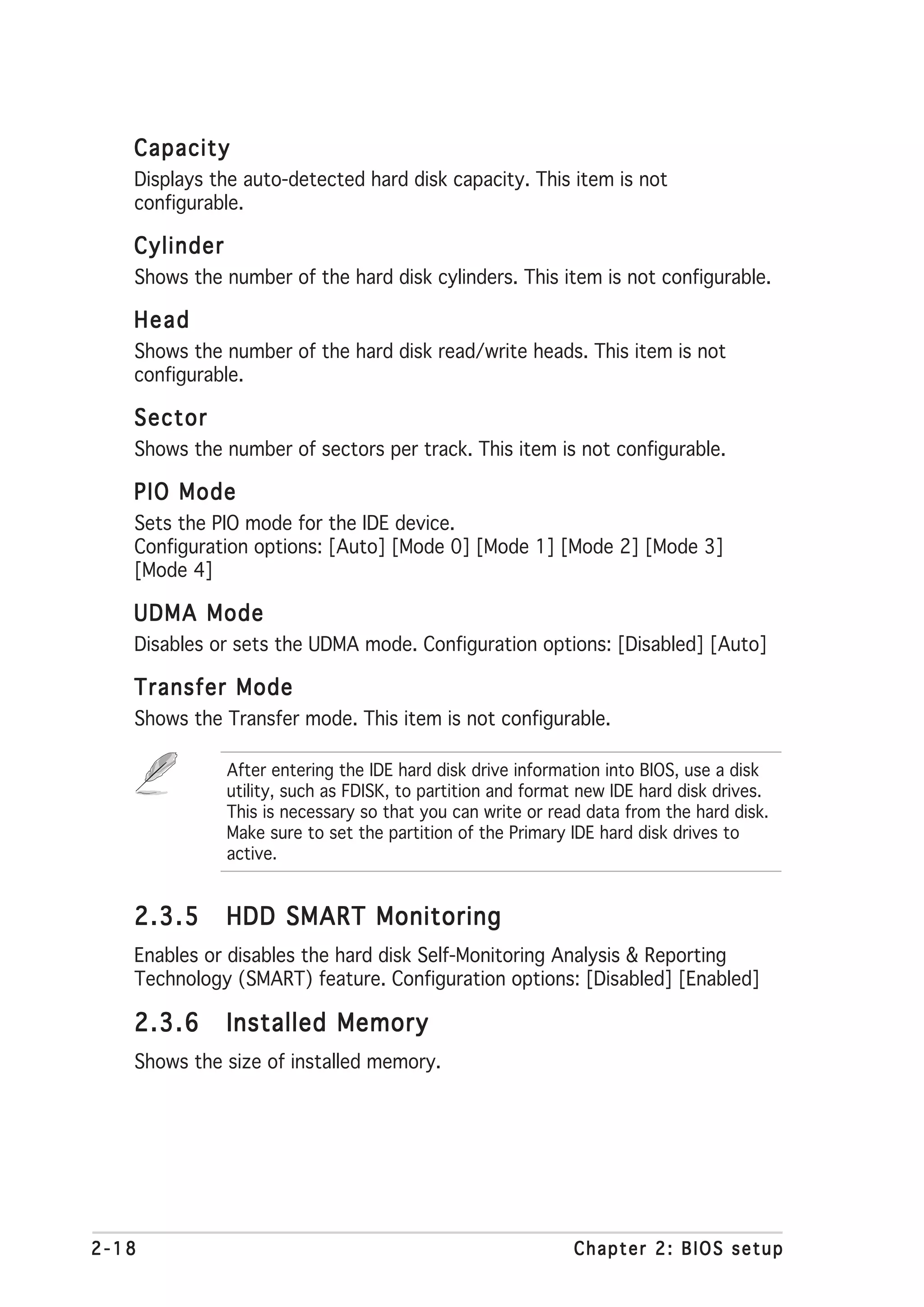 Capacity
   Displays the auto-detected hard disk capacity. This item is not
   configurable.

   Cylinder
   Shows the number of the hard disk cylinders. This item is not configurable.

   Head
   Shows the number of the hard disk read/write heads. This item is not
   configurable.

   Sector
   Shows the number of sectors per track. This item is not configurable.

   PIO Mode
   Sets the PIO mode for the IDE device.
   Configuration options: [Auto] [Mode 0] [Mode 1] [Mode 2] [Mode 3]
   [Mode 4]

   UDMA Mode
   Disables or sets the UDMA mode. Configuration options: [Disabled] [Auto]

   Transfer Mode
   Shows the Transfer mode. This item is not configurable.

              After entering the IDE hard disk drive information into BIOS, use a disk
              utility, such as FDISK, to partition and format new IDE hard disk drives.
              This is necessary so that you can write or read data from the hard disk.
              Make sure to set the partition of the Primary IDE hard disk drives to
              active.


   2.3.5      HDD SMART Monitoring
   Enables or disables the hard disk Self-Monitoring Analysis & Reporting
   Technology (SMART) feature. Configuration options: [Disabled] [Enabled]

   2.3.6      Installed Memory
   Shows the size of installed memory.




2-18                                                        Chapter 2: BIOS setup
 